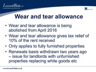 Wear and tear allowance
• Wear and tear allowance is being
abolished from April 2016
• Wear and tear allowance gives tax relief of
10% of the rent received
• Only applies to fully furnished properties
• Renewals basis withdrawn two years ago
– issue for landlords with unfurnished
properties replacing white goods etc
 