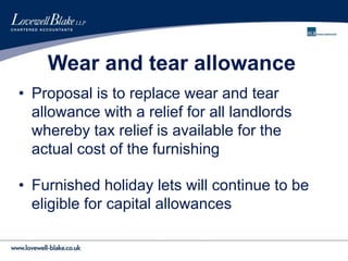 Wear and tear allowance
• Proposal is to replace wear and tear
allowance with a relief for all landlords
whereby tax relief is available for the
actual cost of the furnishing
• Furnished holiday lets will continue to be
eligible for capital allowances
 
