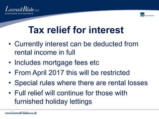 Tax relief for interest
• Currently interest can be deducted from
rental income in full
• Includes mortgage fees etc
• From April 2017 this will be restricted
• Special rules where there are rental losses
• Full relief will continue for those with
furnished holiday lettings
 