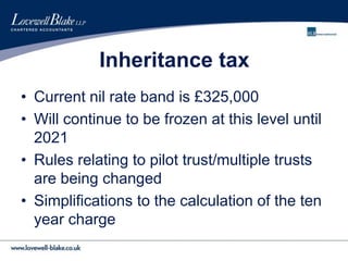 Inheritance tax
• Current nil rate band is £325,000
• Will continue to be frozen at this level until
2021
• Rules relating to pilot trust/multiple trusts
are being changed
• Simplifications to the calculation of the ten
year charge
 