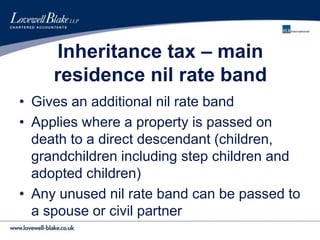 Inheritance tax – main
residence nil rate band
• Gives an additional nil rate band
• Applies where a property is passed on
death to a direct descendant (children,
grandchildren including step children and
adopted children)
• Any unused nil rate band can be passed to
a spouse or civil partner
 