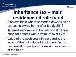 Inheritance tax – main
residence nil rate band
• Also available where someone downsizes or
ceases to own a home after 8 July 2015
• Tapered withdrawal of the additional nil rate
band for estates with a value of over £2m
• Value of the additional nil rate band is the
lower of the net value of the interest in the
residential property or the maximum amount
of the band
 