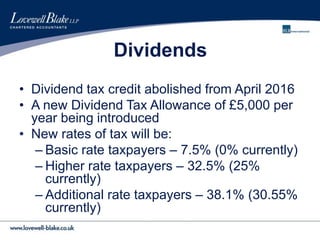 Dividends
• Dividend tax credit abolished from April 2016
• A new Dividend Tax Allowance of £5,000 per
year being introduced
• New rates of tax will be:
– Basic rate taxpayers – 7.5% (0% currently)
– Higher rate taxpayers – 32.5% (25%
currently)
– Additional rate taxpayers – 38.1% (30.55%
currently)
 