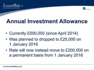 Annual Investment Allowance
• Currently £500,000 (since April 2014)
• Was planned to dropped to £25,000 on
1 January 2016
• Rate will now instead move to £200,000 on
a permanent basis from 1 January 2016
 