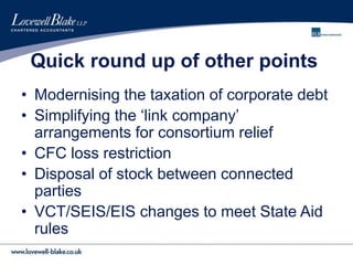 Quick round up of other points
• Modernising the taxation of corporate debt
• Simplifying the ‘link company’
arrangements for consortium relief
• CFC loss restriction
• Disposal of stock between connected
parties
• VCT/SEIS/EIS changes to meet State Aid
rules
 
