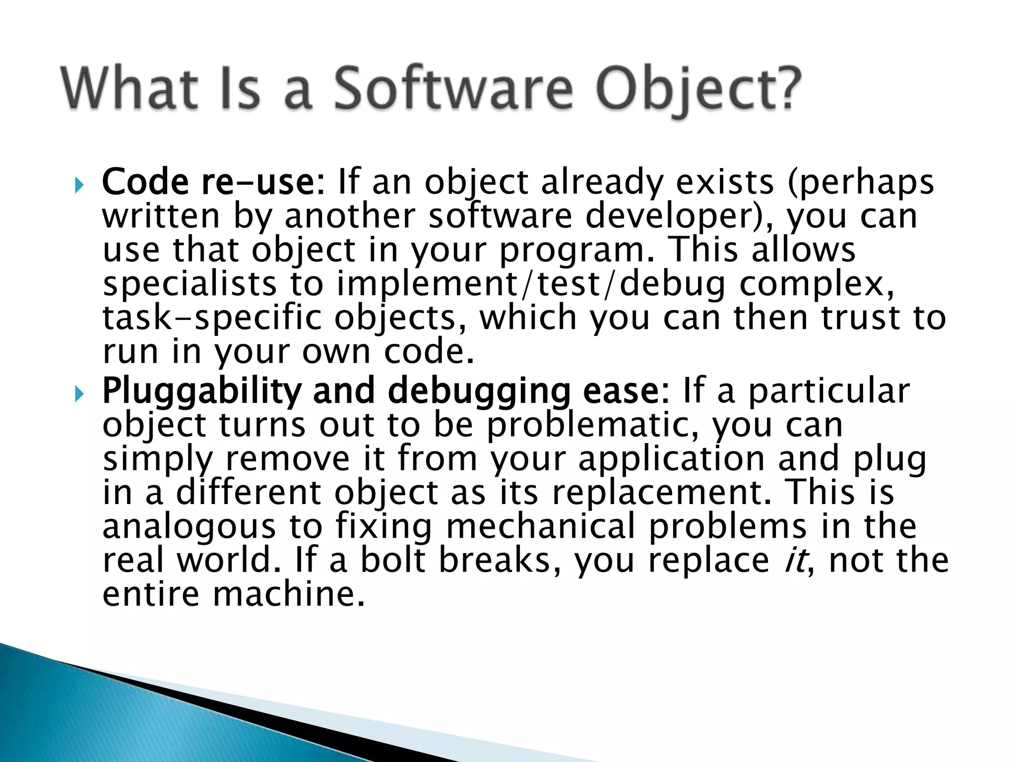 



Code re-use: If an object already exists (perhaps
written by another software developer), you can
use that object in your program. This allows
specialists to implement/test/debug complex,
task-specific objects, which you can then trust to
run in your own code.
Pluggability and debugging ease: If a particular
object turns out to be problematic, you can
simply remove it from your application and plug
in a different object as its replacement. This is
analogous to fixing mechanical problems in the
real world. If a bolt breaks, you replace it, not the
entire machine.

 