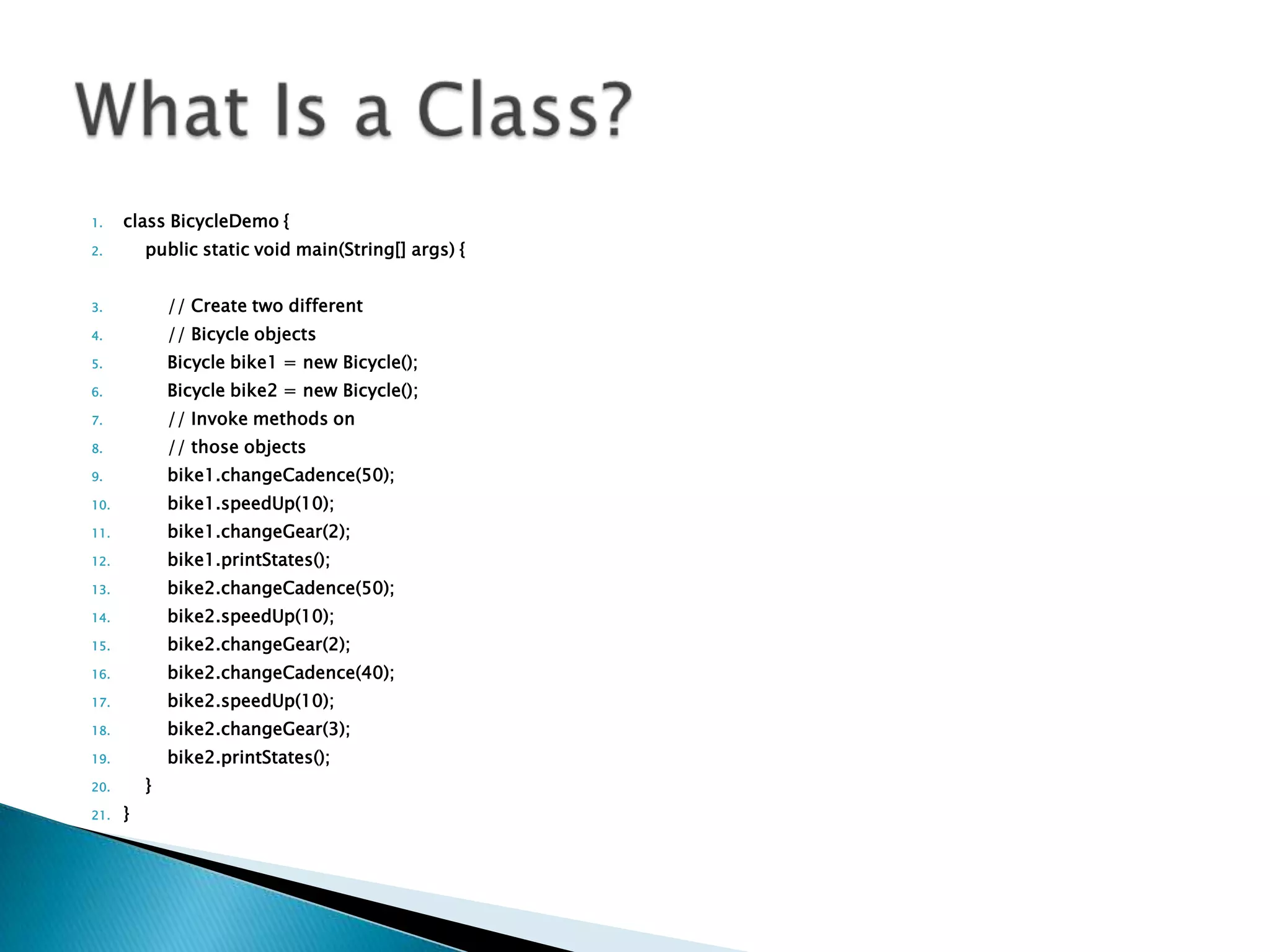 1.

class BicycleDemo {
public static void main(String[] args) {

2.

3.

// Create two different

4.

// Bicycle objects

5.

Bicycle bike1 = new Bicycle();

6.

Bicycle bike2 = new Bicycle();

7.

// Invoke methods on

8.

// those objects

9.

bike1.changeCadence(50);

10.

bike1.speedUp(10);

11.

bike1.changeGear(2);

12.

bike1.printStates();

13.

bike2.changeCadence(50);

14.

bike2.speedUp(10);

15.

bike2.changeGear(2);

16.

bike2.changeCadence(40);

17.

bike2.speedUp(10);

18.

bike2.changeGear(3);

19.

bike2.printStates();
}

20.
21.

}

 