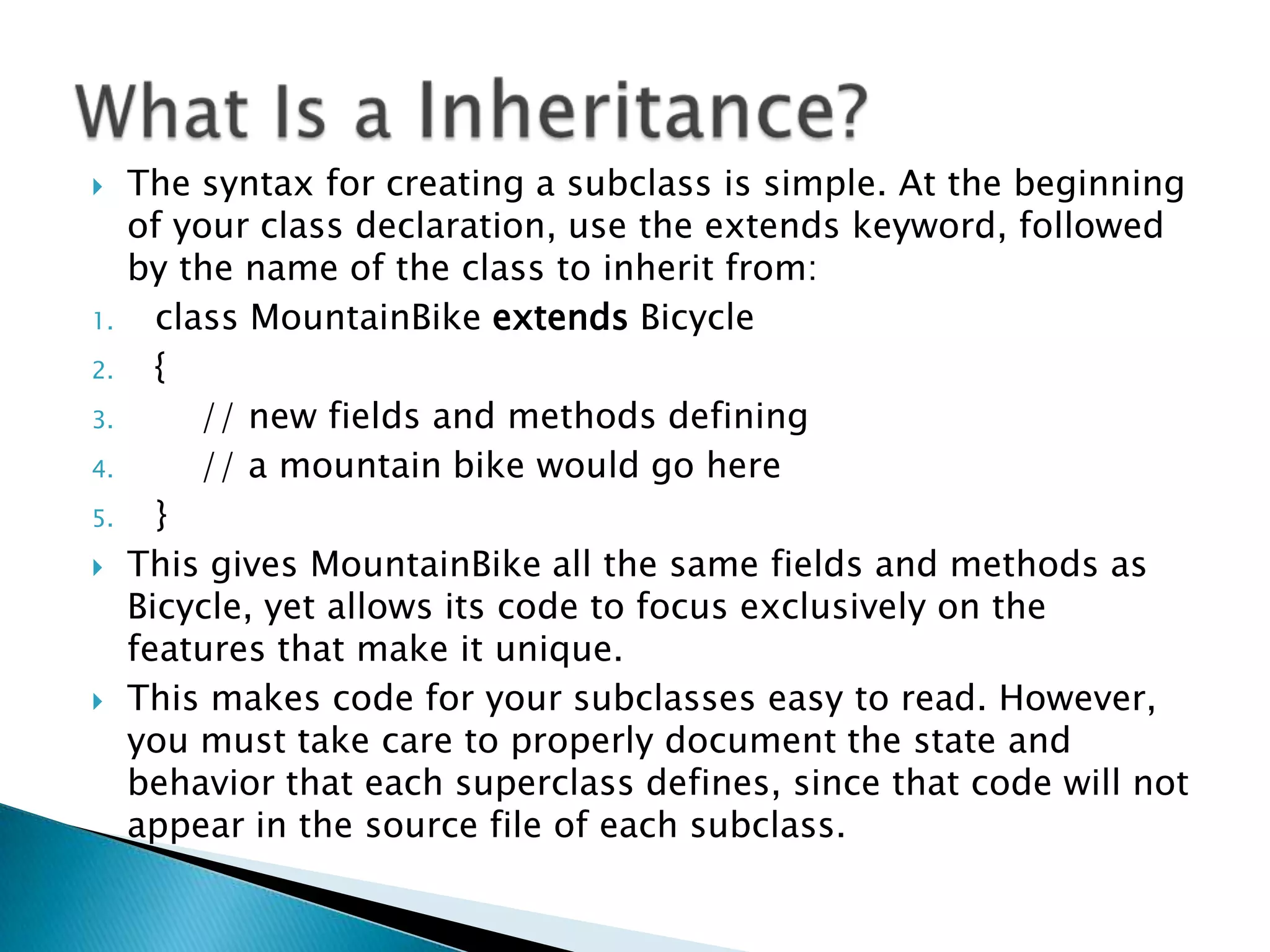 

1.
2.
3.
4.
5.




The syntax for creating a subclass is simple. At the beginning
of your class declaration, use the extends keyword, followed
by the name of the class to inherit from:
class MountainBike extends Bicycle
{
// new fields and methods defining
// a mountain bike would go here
}
This gives MountainBike all the same fields and methods as
Bicycle, yet allows its code to focus exclusively on the
features that make it unique.
This makes code for your subclasses easy to read. However,
you must take care to properly document the state and
behavior that each superclass defines, since that code will not
appear in the source file of each subclass.

 