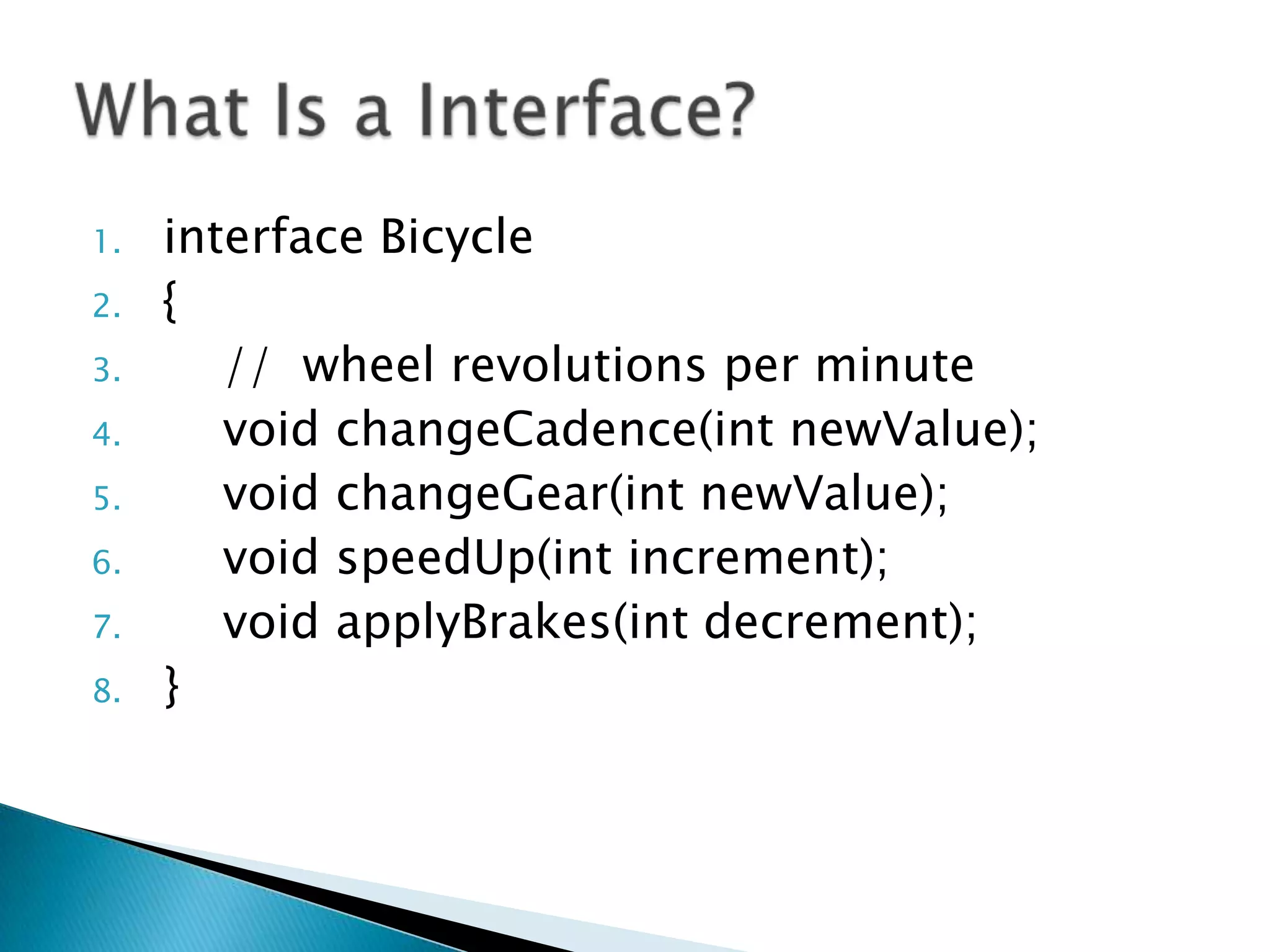 1.
2.
3.
4.
5.

6.
7.
8.

interface Bicycle
{
// wheel revolutions per minute
void changeCadence(int newValue);
void changeGear(int newValue);
void speedUp(int increment);
void applyBrakes(int decrement);
}

 