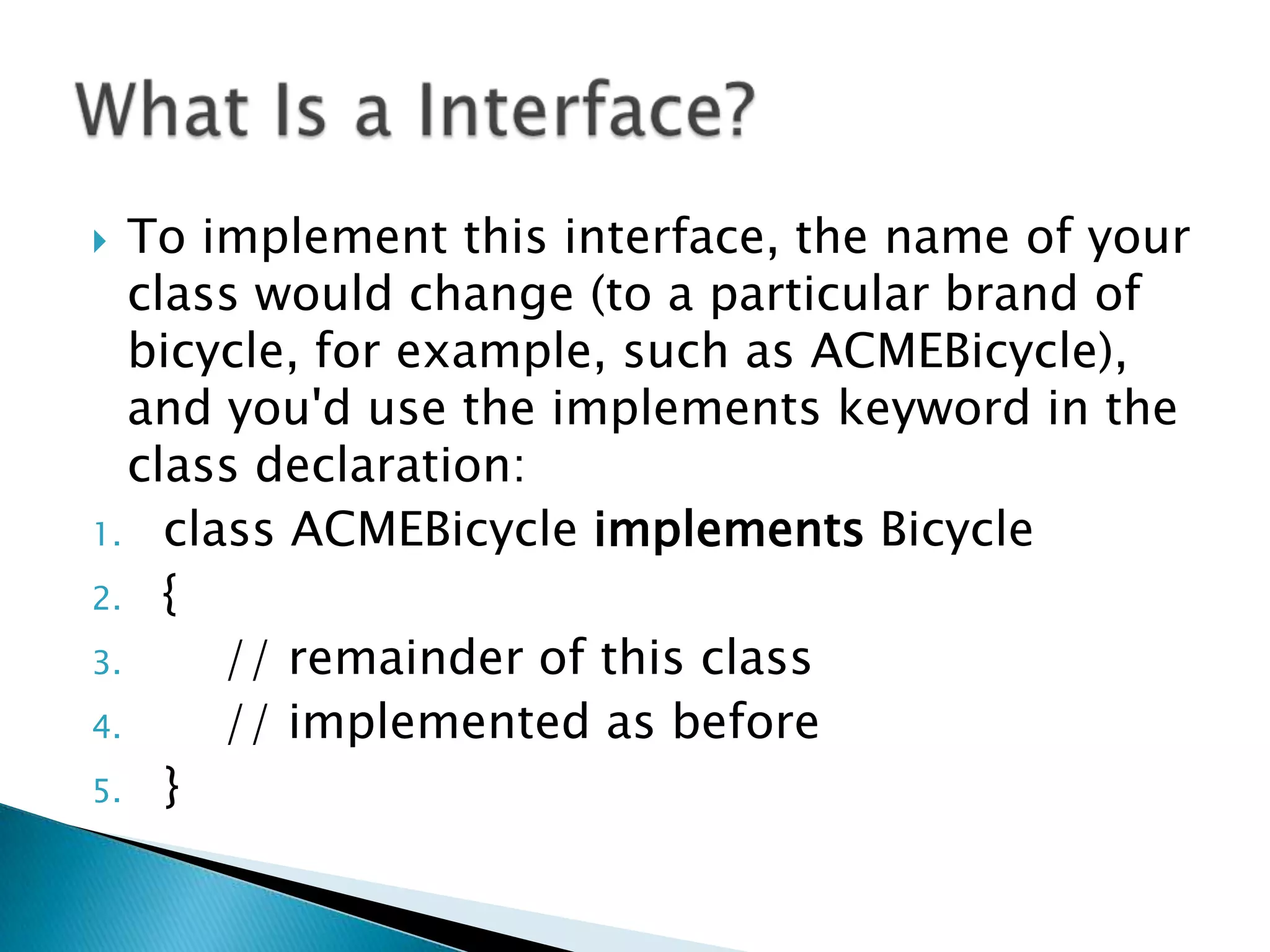 To implement this interface, the name of your
class would change (to a particular brand of
bicycle, for example, such as ACMEBicycle),
and you'd use the implements keyword in the
class declaration:
1. class ACMEBicycle implements Bicycle
2. {
3.
// remainder of this class
4.
// implemented as before
5. }


 