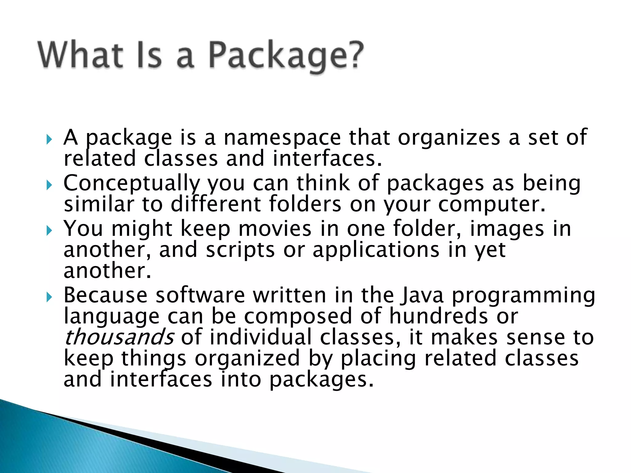 





A package is a namespace that organizes a set of
related classes and interfaces.
Conceptually you can think of packages as being
similar to different folders on your computer.
You might keep movies in one folder, images in
another, and scripts or applications in yet
another.
Because software written in the Java programming
language can be composed of hundreds or
thousands of individual classes, it makes sense to
keep things organized by placing related classes
and interfaces into packages.

 