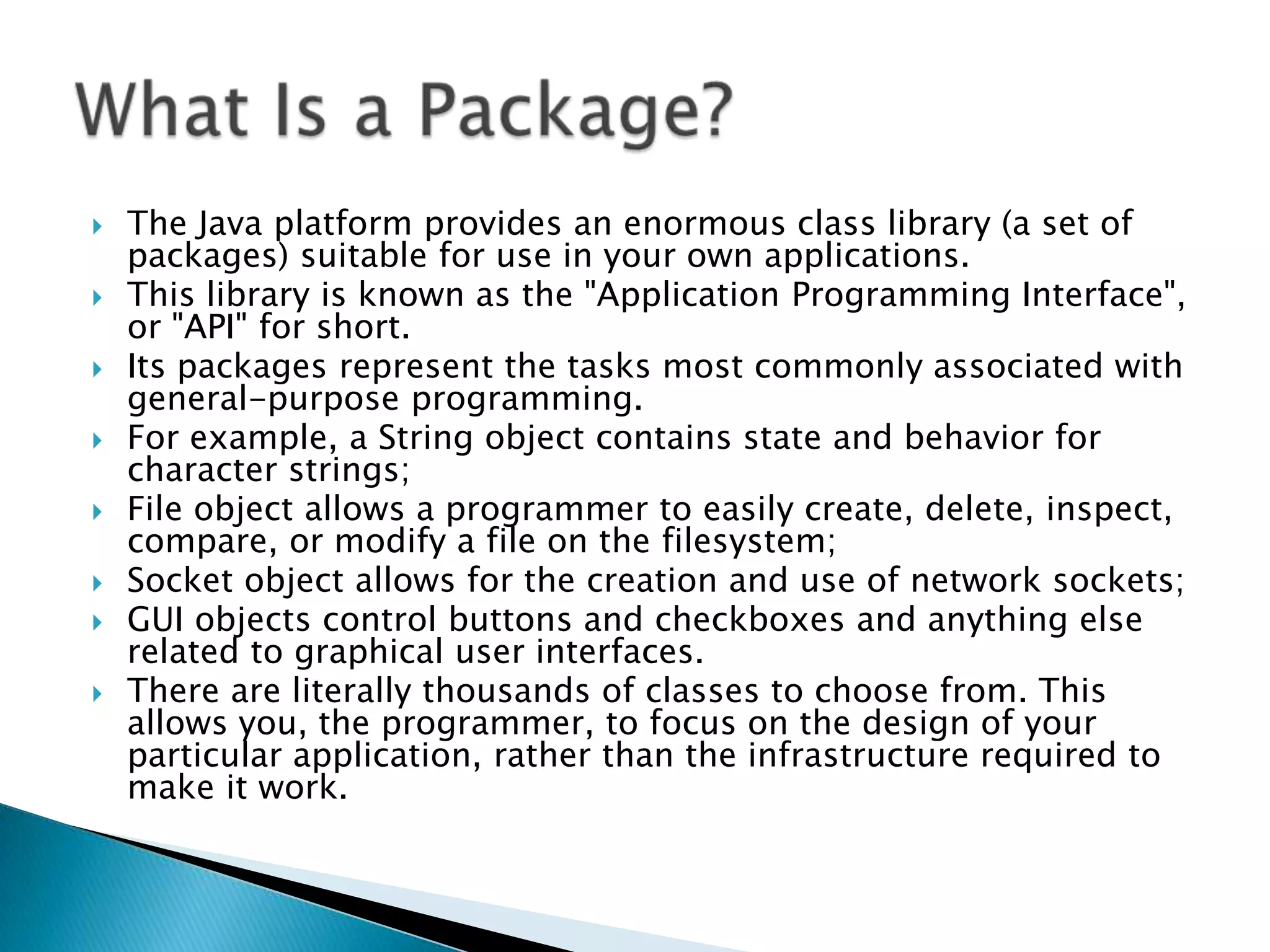 








The Java platform provides an enormous class library (a set of
packages) suitable for use in your own applications.
This library is known as the "Application Programming Interface",
or "API" for short.
Its packages represent the tasks most commonly associated with
general-purpose programming.
For example, a String object contains state and behavior for
character strings;
File object allows a programmer to easily create, delete, inspect,
compare, or modify a file on the filesystem;
Socket object allows for the creation and use of network sockets;
GUI objects control buttons and checkboxes and anything else
related to graphical user interfaces.
There are literally thousands of classes to choose from. This
allows you, the programmer, to focus on the design of your
particular application, rather than the infrastructure required to
make it work.

 