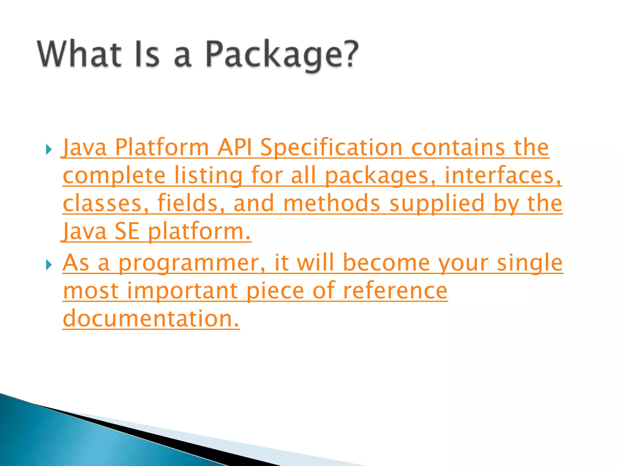



Java Platform API Specification contains the
complete listing for all packages, interfaces,
classes, fields, and methods supplied by the
Java SE platform.
As a programmer, it will become your single
most important piece of reference
documentation.

 