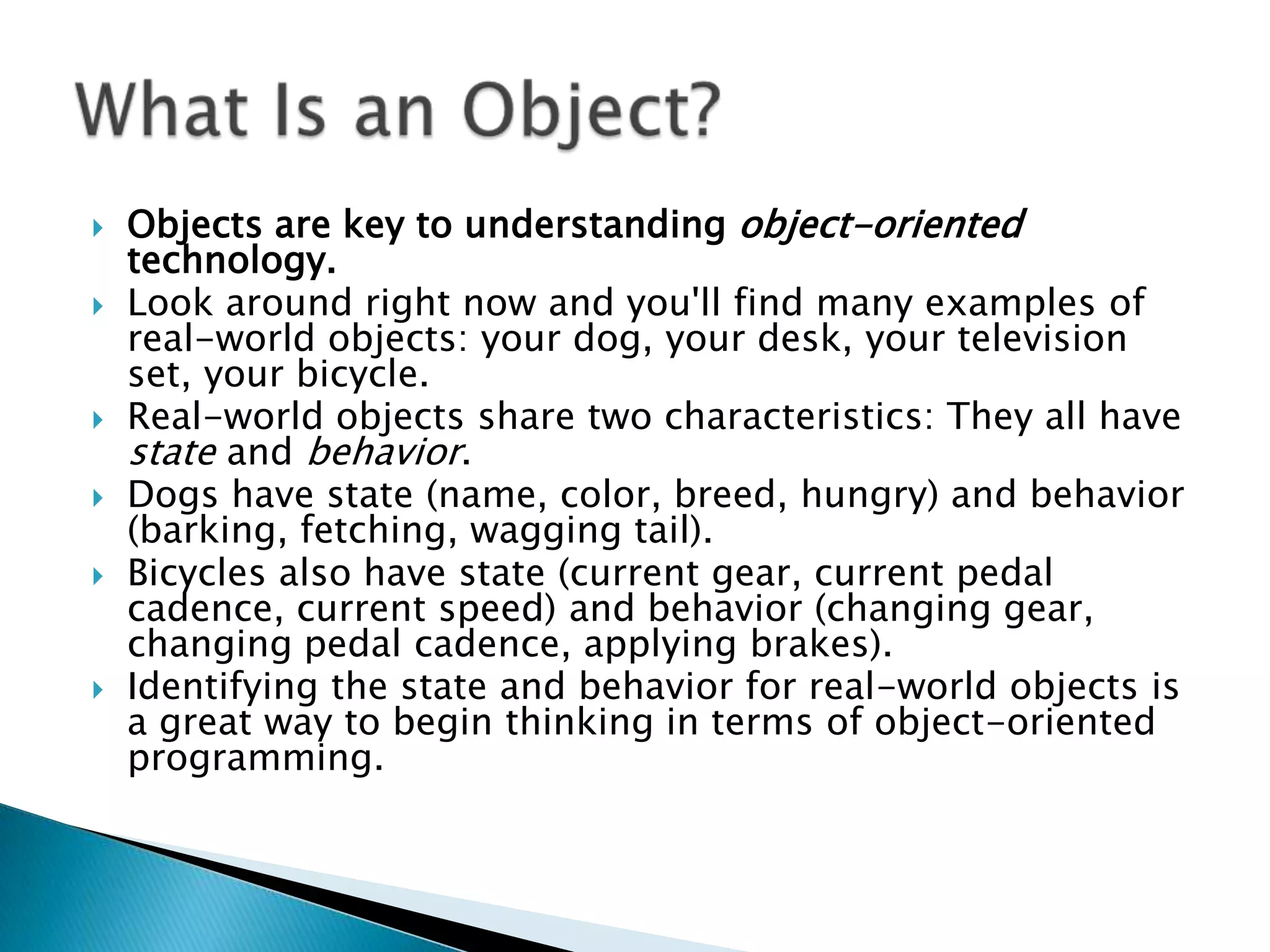 








Objects are key to understanding object-oriented
technology.
Look around right now and you'll find many examples of
real-world objects: your dog, your desk, your television
set, your bicycle.
Real-world objects share two characteristics: They all have
state and behavior.
Dogs have state (name, color, breed, hungry) and behavior
(barking, fetching, wagging tail).
Bicycles also have state (current gear, current pedal
cadence, current speed) and behavior (changing gear,
changing pedal cadence, applying brakes).
Identifying the state and behavior for real-world objects is
a great way to begin thinking in terms of object-oriented
programming.

 