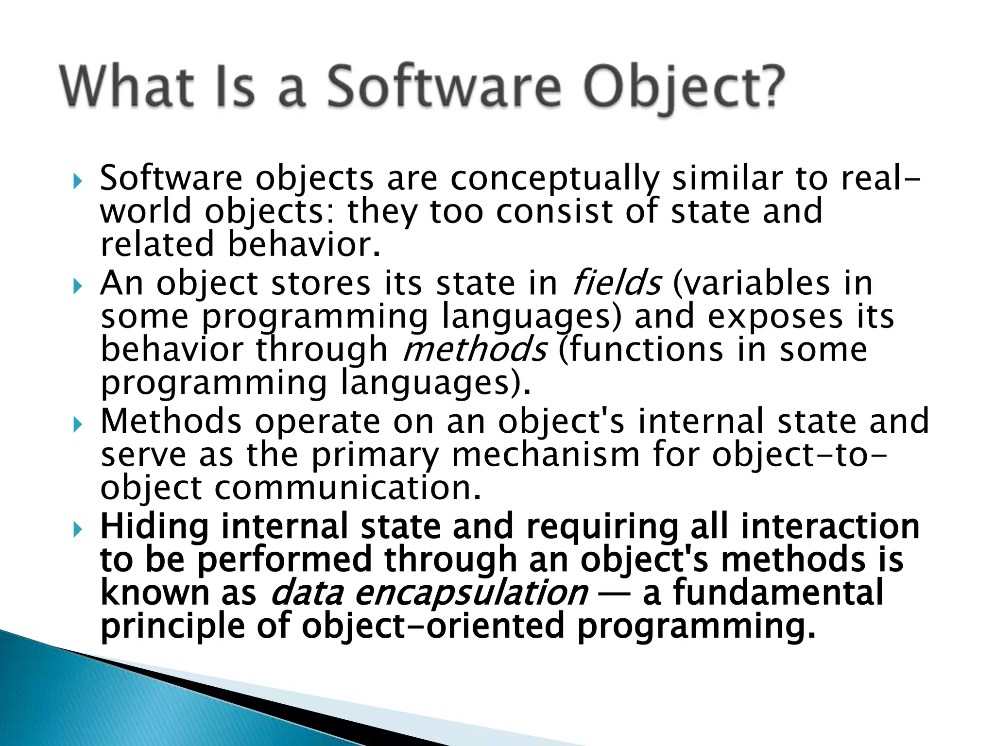 







Software objects are conceptually similar to realworld objects: they too consist of state and
related behavior.
An object stores its state in fields (variables in
some programming languages) and exposes its
behavior through methods (functions in some
programming languages).
Methods operate on an object's internal state and
serve as the primary mechanism for object-toobject communication.
Hiding internal state and requiring all interaction
to be performed through an object's methods is
known as data encapsulation — a fundamental
principle of object-oriented programming.

 