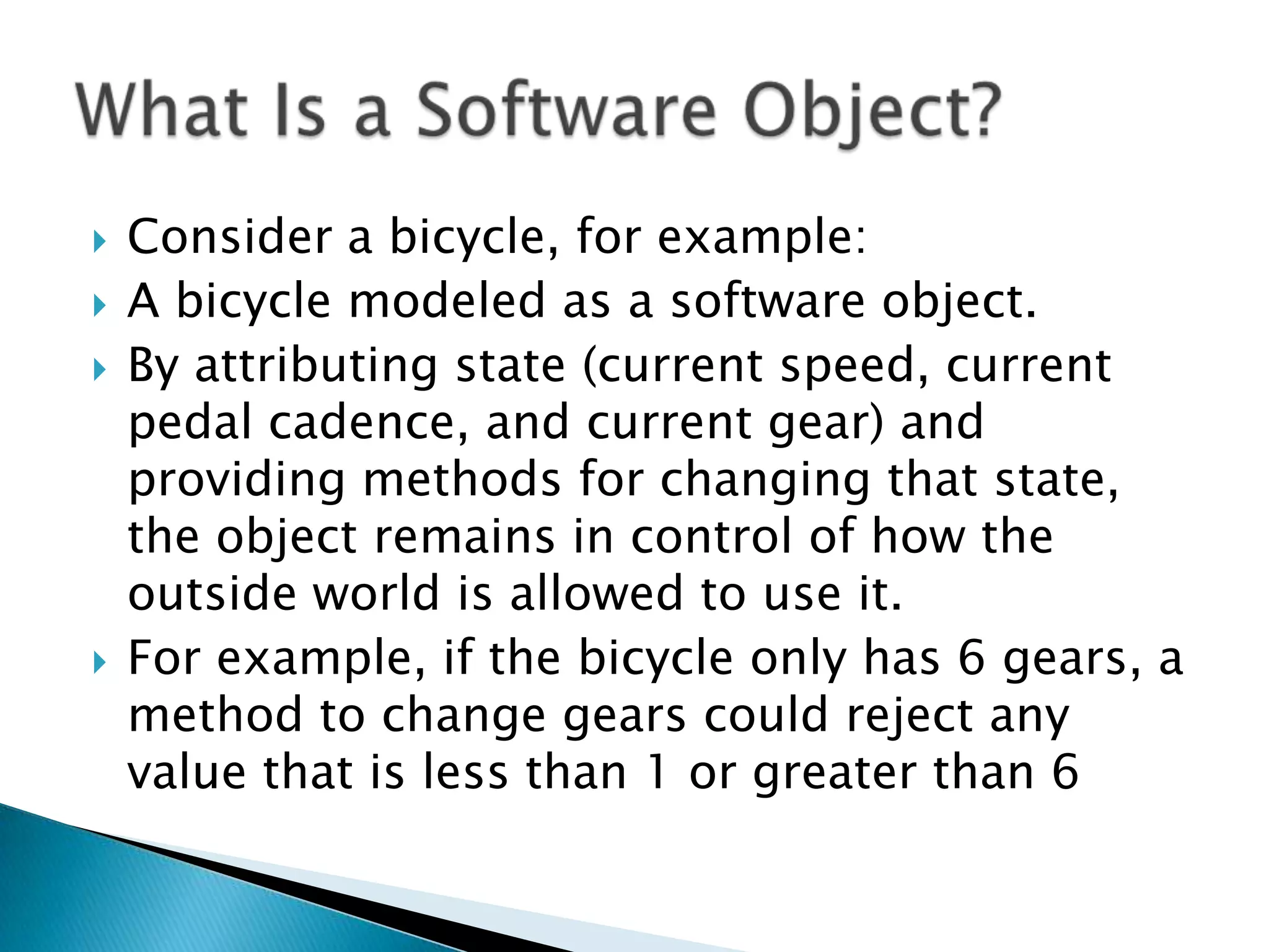 





Consider a bicycle, for example:
A bicycle modeled as a software object.
By attributing state (current speed, current
pedal cadence, and current gear) and
providing methods for changing that state,
the object remains in control of how the
outside world is allowed to use it.
For example, if the bicycle only has 6 gears, a
method to change gears could reject any
value that is less than 1 or greater than 6

 