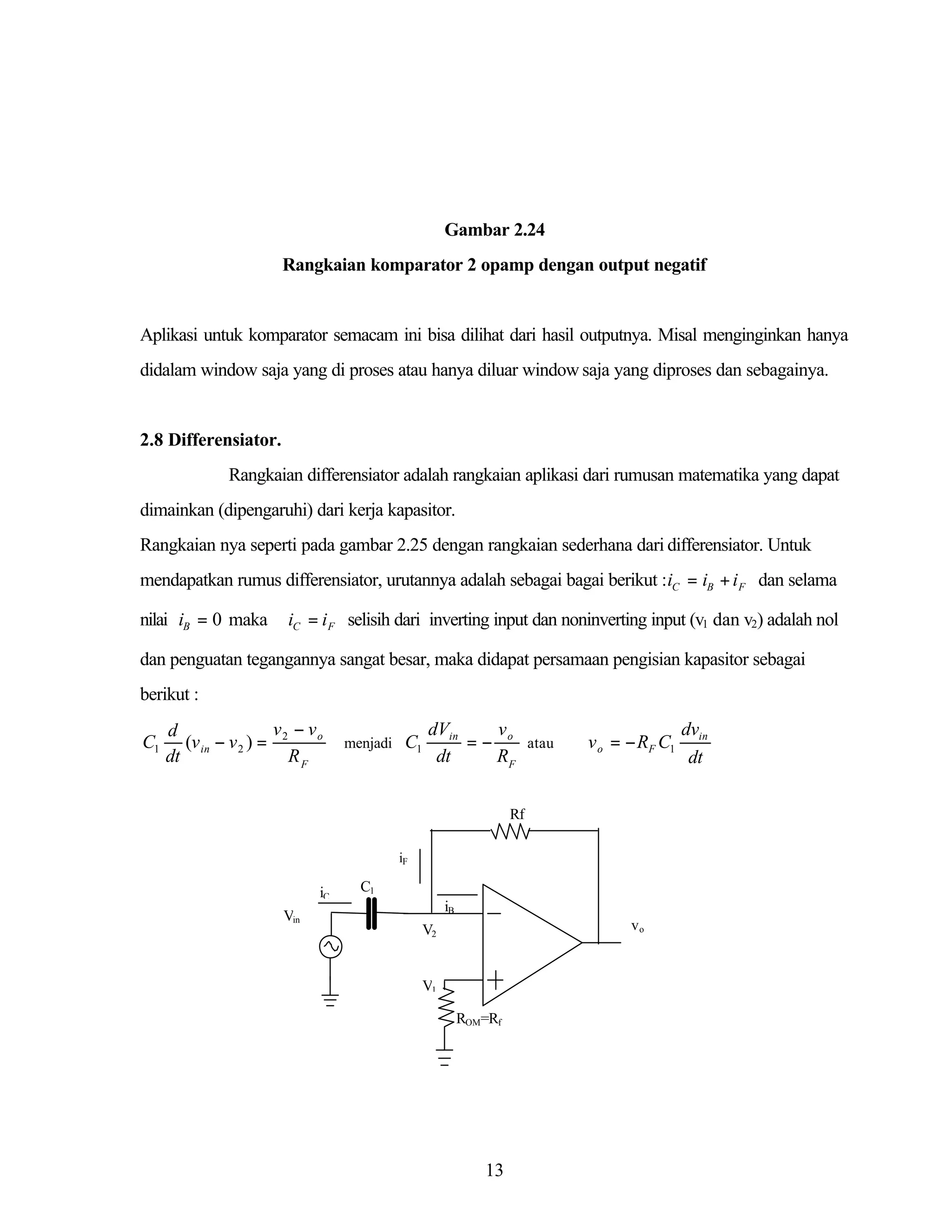 Gambar 2.24
Rangkaian komparator 2 opamp dengan output negatif

Aplikasi untuk komparator semacam ini bisa dilihat dari hasil outputnya. Misal menginginkan hanya
didalam window saja yang di proses atau hanya diluar window saja yang diproses dan sebagainya.

2.8 Differensiator.
Rangkaian differensiator adalah rangkaian aplikasi dari rumusan matematika yang dapat
dimainkan (dipengaruhi) dari kerja kapasitor.
Rangkaian nya seperti pada gambar 2.25 dengan rangkaian sederhana dari differensiator. Untuk
mendapatkan rumus differensiator, urutannya adalah sebagai bagai berikut :iC = iB + i F dan selama
nilai iB = 0 maka

iC = i F selisih dari inverting input dan noninverting input (v1 dan v2) adalah nol

dan penguatan tegangannya sangat besar, maka didapat persamaan pengisian kapasitor sebagai
berikut :

C1

v − vo
d
(v in − v 2 ) = 2
dt
RF

menjadi

C1

dVin
v
= − o atau
dt
RF

v o = − RF C1

Rf
iF

iC
Vin

C1
iB
vo

V2

V1
ROM=Rf

13

dvin
dt

 