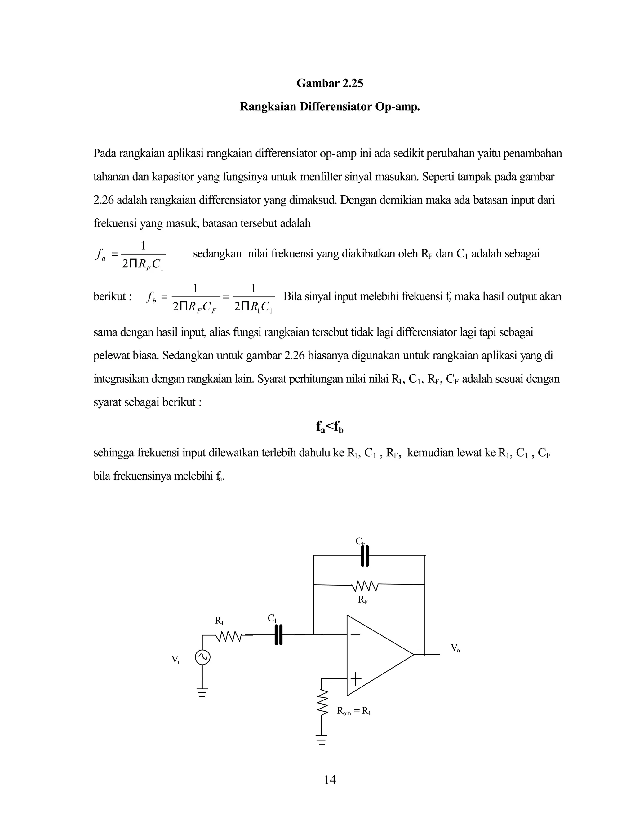 Gambar 2.25
Rangkaian Differensiator Op-amp.

Pada rangkaian aplikasi rangkaian differensiator op-amp ini ada sedikit perubahan yaitu penambahan
tahanan dan kapasitor yang fungsinya untuk menfilter sinyal masukan. Seperti tampak pada gambar
2.26 adalah rangkaian differensiator yang dimaksud. Dengan demikian maka ada batasan input dari
frekuensi yang masuk, batasan tersebut adalah
fa =

1
2Π R F C 1

berikut :

fb =

sedangkan nilai frekuensi yang diakibatkan oleh RF dan C1 adalah sebagai
1
1
=
Bila sinyal input melebihi frekuensi fa maka hasil output akan
2ΠR F C F 2Π R1C1

sama dengan hasil input, alias fungsi rangkaian tersebut tidak lagi differensiator lagi tapi sebagai
pelewat biasa. Sedangkan untuk gambar 2.26 biasanya digunakan untuk rangkaian aplikasi yang di
integrasikan dengan rangkaian lain. Syarat perhitungan nilai nilai R1, C1, RF, CF adalah sesuai dengan
syarat sebagai berikut :

fa<fb
sehingga frekuensi input dilewatkan terlebih dahulu ke R1, C1 , RF, kemudian lewat ke R1, C1 , CF
bila frekuensinya melebihi fa.

CF

RF
R1

C1
Vo

Vi

Rom = R1

14

 
