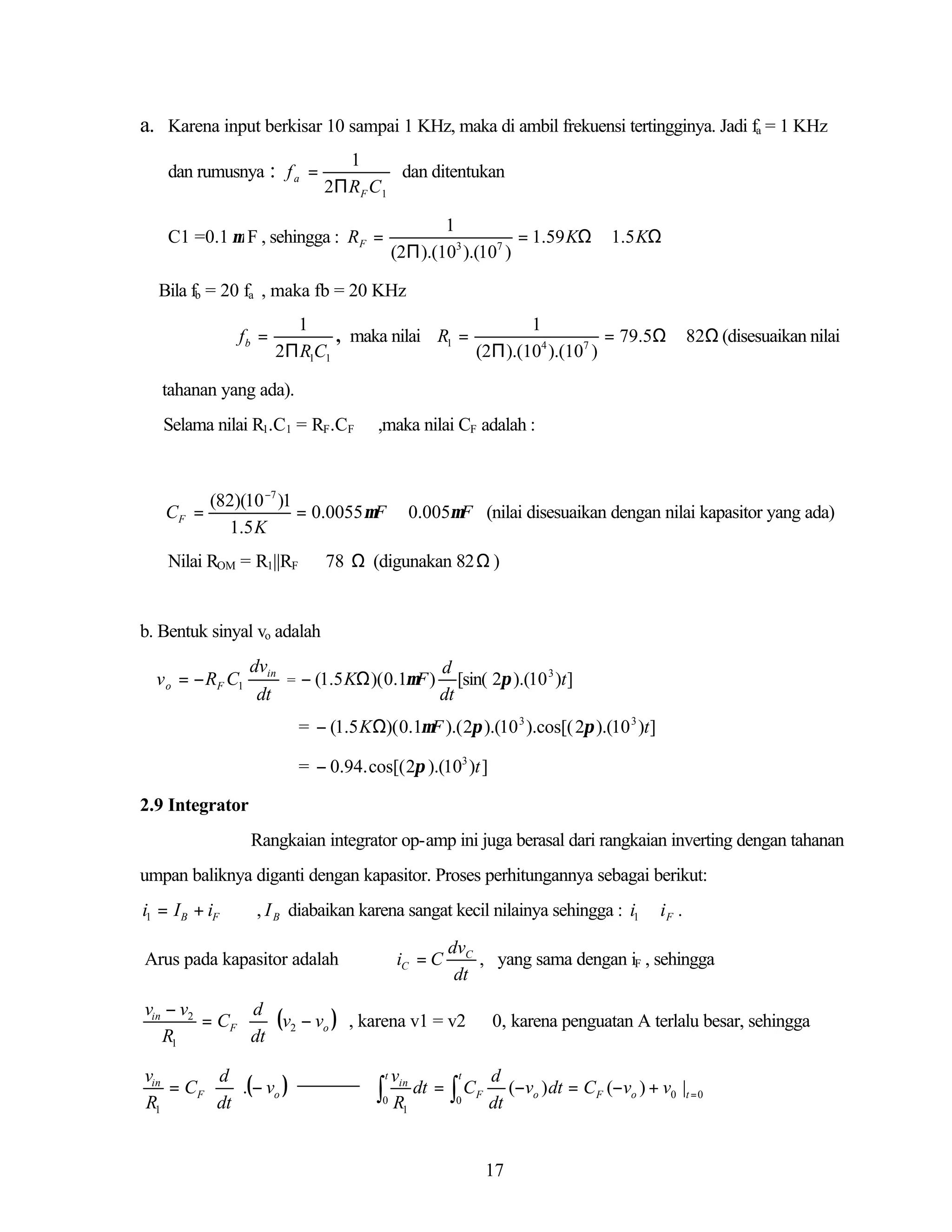 a. Karena input berkisar 10 sampai 1 KHz, maka di ambil frekuensi tertingginya. Jadi fa = 1 KHz
dan rumusnya : f a =

1
dan ditentukan
2Π R F C 1
1
= 1.59 KΩ ≅ 1.5 KΩ
(2Π ).(103 ).(107 )

C1 =0.1 µ F , sehingga : RF =

Bila fb = 20 fa , maka fb = 20 KHz
fb =

1
1
, maka nilai R1 =
= 79.5Ω ≅ 82Ω (disesuaikan nilai
2Π R1C1
(2Π ).(104 ).(107 )

tahanan yang ada).
Selama nilai R1.C1 = RF.CF

CF =

,maka nilai CF adalah :

(82)(10 −7 )1
= 0.0055 µF ≅ 0.005µF (nilai disesuaikan dengan nilai kapasitor yang ada)
1.5 K

Nilai ROM = R1||RF ≅ 78 Ω (digunakan 82 Ω )

b. Bentuk sinyal vo adalah

v o = − RF C1

dvin
d
3
= − (1.5 KΩ )( 0.1µF ) [sin( 2π ).(10 )t ]
dt
dt
= − (1.5 KΩ)( 0.1µF ).( 2π ).(10 3 ).cos[( 2π ).(10 3 )t ]
= − 0.94. cos[( 2π ).(103 )t ]

2.9 Integrator
Rangkaian integrator op-amp ini juga berasal dari rangkaian inverting dengan tahanan
umpan baliknya diganti dengan kapasitor. Proses perhitungannya sebagai berikut:

i1 = I B + iF

, I B diabaikan karena sangat kecil nilainya sehingga : i1 ≅ i F .
iC = C

Arus pada kapasitor adalah

dvC
, yang sama dengan iF , sehingga
dt

vin − v2
d
= CF  (v2 − vo ) , karena v1 = v2 ≅ 0, karena penguatan A terlalu besar, sehingga
R1
 dt 
vin
d
= CF  .(− vo )
R1
 dt 

vin
dt =
0 R
1

∫

t

t

∫C
0

F

d
(−vo ) dt = CF (−vo ) + v0 |t = 0
dt

17

 