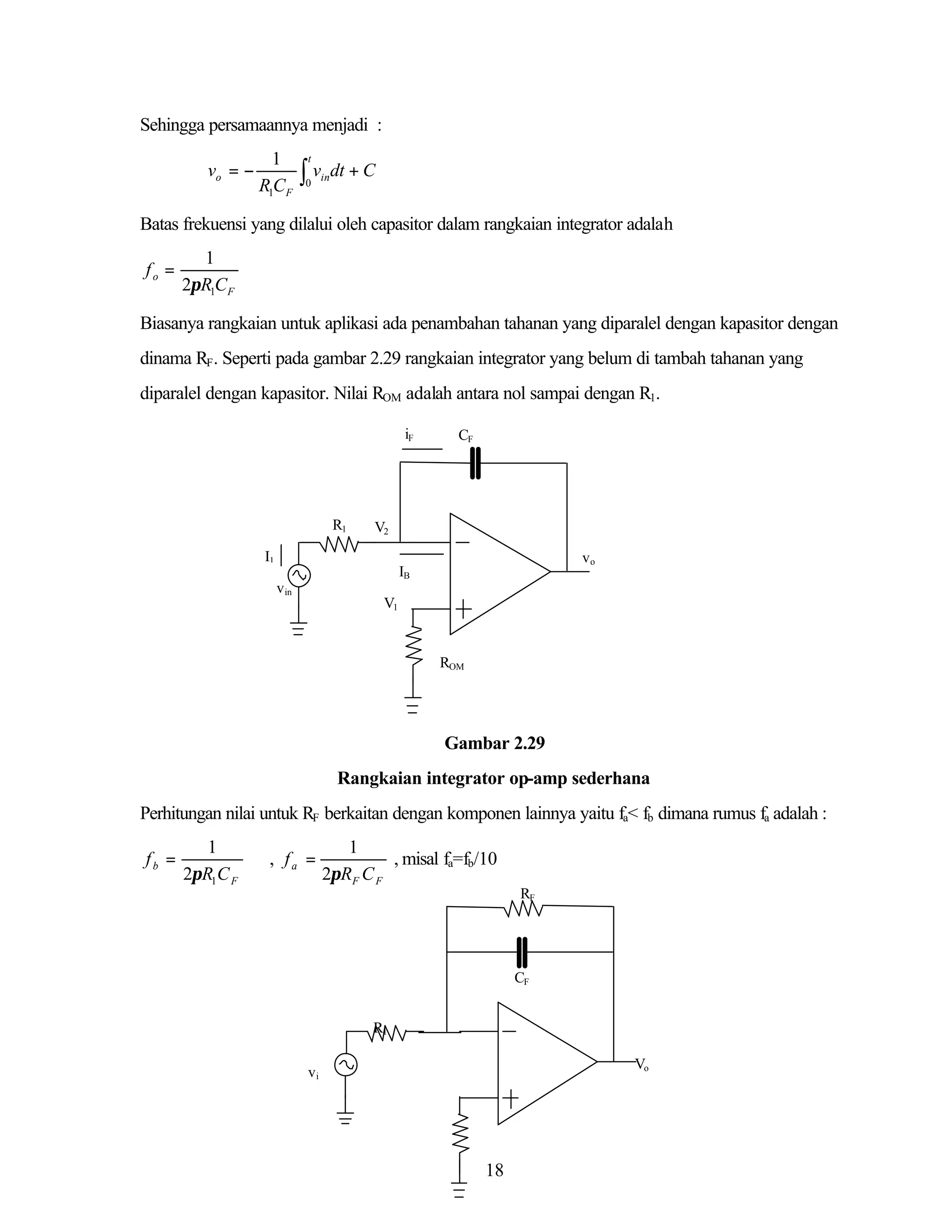Sehingga persamaannya menjadi :
vo = −

1
R1CF

t

∫v
0

in

dt + C

Batas frekuensi yang dilalui oleh capasitor dalam rangkaian integrator adalah
fo =

1
2πR1CF

Biasanya rangkaian untuk aplikasi ada penambahan tahanan yang diparalel dengan kapasitor dengan
dinama RF. Seperti pada gambar 2.29 rangkaian integrator yang belum di tambah tahanan yang
diparalel dengan kapasitor. Nilai ROM adalah antara nol sampai dengan R1.
iF

R1

CF

V2

I1

vo

IB
v in
V1

ROM

Gambar 2.29
Rangkaian integrator op-amp sederhana
Perhitungan nilai untuk RF berkaitan dengan komponen lainnya yaitu fa< fb dimana rumus fa adalah :
fb =

1
2πR1C F

, fa =

1
, misal fa=fb/10
2πRF C F
RF

CF
R1
Vo

vi

18

 