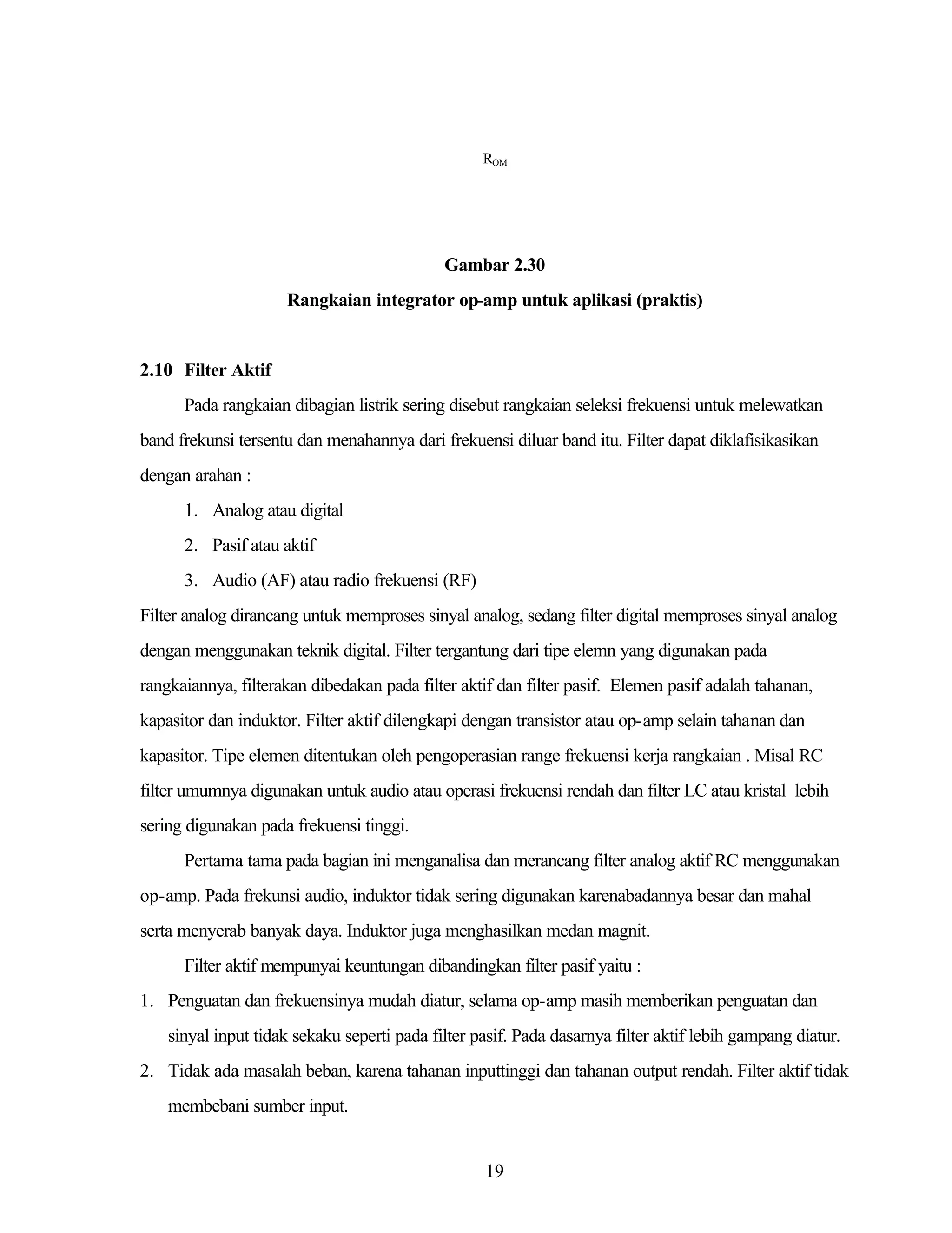 ROM

Gambar 2.30
Rangkaian integrator op-amp untuk aplikasi (praktis)

2.10 Filter Aktif
Pada rangkaian dibagian listrik sering disebut rangkaian seleksi frekuensi untuk melewatkan
band frekunsi tersentu dan menahannya dari frekuensi diluar band itu. Filter dapat diklafisikasikan
dengan arahan :
1. Analog atau digital
2. Pasif atau aktif
3. Audio (AF) atau radio frekuensi (RF)
Filter analog dirancang untuk memproses sinyal analog, sedang filter digital memproses sinyal analog
dengan menggunakan teknik digital. Filter tergantung dari tipe elemn yang digunakan pada
rangkaiannya, filterakan dibedakan pada filter aktif dan filter pasif. Elemen pasif adalah tahanan,
kapasitor dan induktor. Filter aktif dilengkapi dengan transistor atau op-amp selain tahanan dan
kapasitor. Tipe elemen ditentukan oleh pengoperasian range frekuensi kerja rangkaian . Misal RC
filter umumnya digunakan untuk audio atau operasi frekuensi rendah dan filter LC atau kristal lebih
sering digunakan pada frekuensi tinggi.
Pertama tama pada bagian ini menganalisa dan merancang filter analog aktif RC menggunakan
op-amp. Pada frekunsi audio, induktor tidak sering digunakan karenabadannya besar dan mahal
serta menyerab banyak daya. Induktor juga menghasilkan medan magnit.
Filter aktif mempunyai keuntungan dibandingkan filter pasif yaitu :
1. Penguatan dan frekuensinya mudah diatur, selama op-amp masih memberikan penguatan dan
sinyal input tidak sekaku seperti pada filter pasif. Pada dasarnya filter aktif lebih gampang diatur.
2. Tidak ada masalah beban, karena tahanan inputtinggi dan tahanan output rendah. Filter aktif tidak
membebani sumber input.

19

 