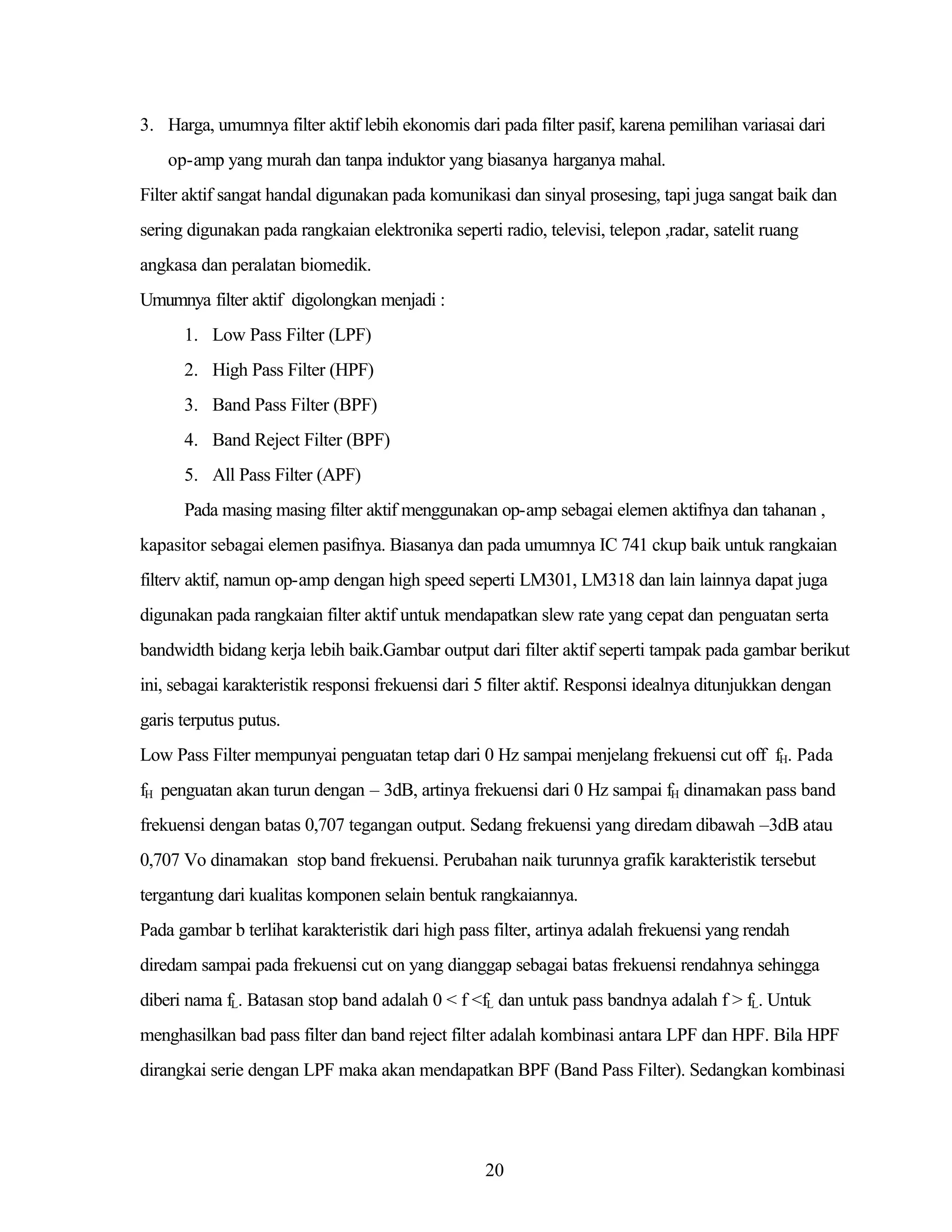 3. Harga, umumnya filter aktif lebih ekonomis dari pada filter pasif, karena pemilihan variasai dari
op-amp yang murah dan tanpa induktor yang biasanya harganya mahal.
Filter aktif sangat handal digunakan pada komunikasi dan sinyal prosesing, tapi juga sangat baik dan
sering digunakan pada rangkaian elektronika seperti radio, televisi, telepon ,radar, satelit ruang
angkasa dan peralatan biomedik.
Umumnya filter aktif digolongkan menjadi :
1. Low Pass Filter (LPF)
2. High Pass Filter (HPF)
3. Band Pass Filter (BPF)
4. Band Reject Filter (BPF)
5. All Pass Filter (APF)
Pada masing masing filter aktif menggunakan op-amp sebagai elemen aktifnya dan tahanan ,
kapasitor sebagai elemen pasifnya. Biasanya dan pada umumnya IC 741 ckup baik untuk rangkaian
filterv aktif, namun op-amp dengan high speed seperti LM301, LM318 dan lain lainnya dapat juga
digunakan pada rangkaian filter aktif untuk mendapatkan slew rate yang cepat dan penguatan serta
bandwidth bidang kerja lebih baik.Gambar output dari filter aktif seperti tampak pada gambar berikut
ini, sebagai karakteristik responsi frekuensi dari 5 filter aktif. Responsi idealnya ditunjukkan dengan
garis terputus putus.
Low Pass Filter mempunyai penguatan tetap dari 0 Hz sampai menjelang frekuensi cut off fH. Pada
fH penguatan akan turun dengan – 3dB, artinya frekuensi dari 0 Hz sampai fH dinamakan pass band
frekuensi dengan batas 0,707 tegangan output. Sedang frekuensi yang diredam dibawah –3dB atau
0,707 Vo dinamakan stop band frekuensi. Perubahan naik turunnya grafik karakteristik tersebut
tergantung dari kualitas komponen selain bentuk rangkaiannya.
Pada gambar b terlihat karakteristik dari high pass filter, artinya adalah frekuensi yang rendah
diredam sampai pada frekuensi cut on yang dianggap sebagai batas frekuensi rendahnya sehingga
diberi nama fL. Batasan stop band adalah 0 < f <fL dan untuk pass bandnya adalah f > fL. Untuk
menghasilkan bad pass filter dan band reject filter adalah kombinasi antara LPF dan HPF. Bila HPF
dirangkai serie dengan LPF maka akan mendapatkan BPF (Band Pass Filter). Sedangkan kombinasi

20

 