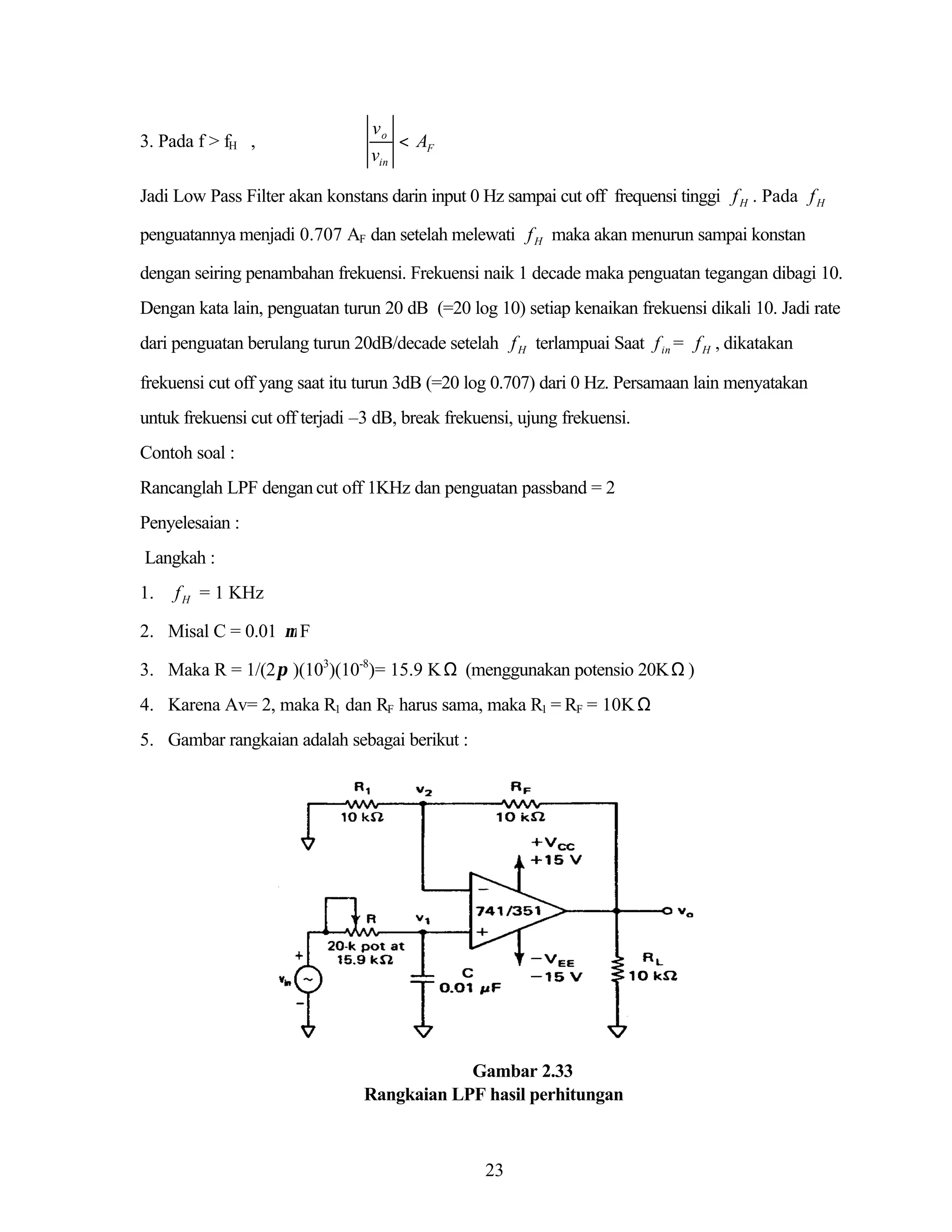 3. Pada f > fH ,

vo
< AF
vin

Jadi Low Pass Filter akan konstans darin input 0 Hz sampai cut off frequensi tinggi f H . Pada f H
penguatannya menjadi 0.707 AF dan setelah melewati f H maka akan menurun sampai konstan
dengan seiring penambahan frekuensi. Frekuensi naik 1 decade maka penguatan tegangan dibagi 10.
Dengan kata lain, penguatan turun 20 dB (=20 log 10) setiap kenaikan frekuensi dikali 10. Jadi rate
dari penguatan berulang turun 20dB/decade setelah f H terlampuai Saat f in = f H , dikatakan
frekuensi cut off yang saat itu turun 3dB (=20 log 0.707) dari 0 Hz. Persamaan lain menyatakan
untuk frekuensi cut off terjadi –3 dB, break frekuensi, ujung frekuensi.
Contoh soal :
Rancanglah LPF dengan cut off 1KHz dan penguatan passband = 2
Penyelesaian :
Langkah :
1.

f H = 1 KHz

2. Misal C = 0.01 µ F
3. Maka R = 1/(2 π )(103)(10-8)= 15.9 K Ω (menggunakan potensio 20K Ω )
4. Karena Av= 2, maka R1 dan RF harus sama, maka R1 = RF = 10K Ω
5. Gambar rangkaian adalah sebagai berikut :

Gambar 2.33
Rangkaian LPF hasil perhitungan

23

 
