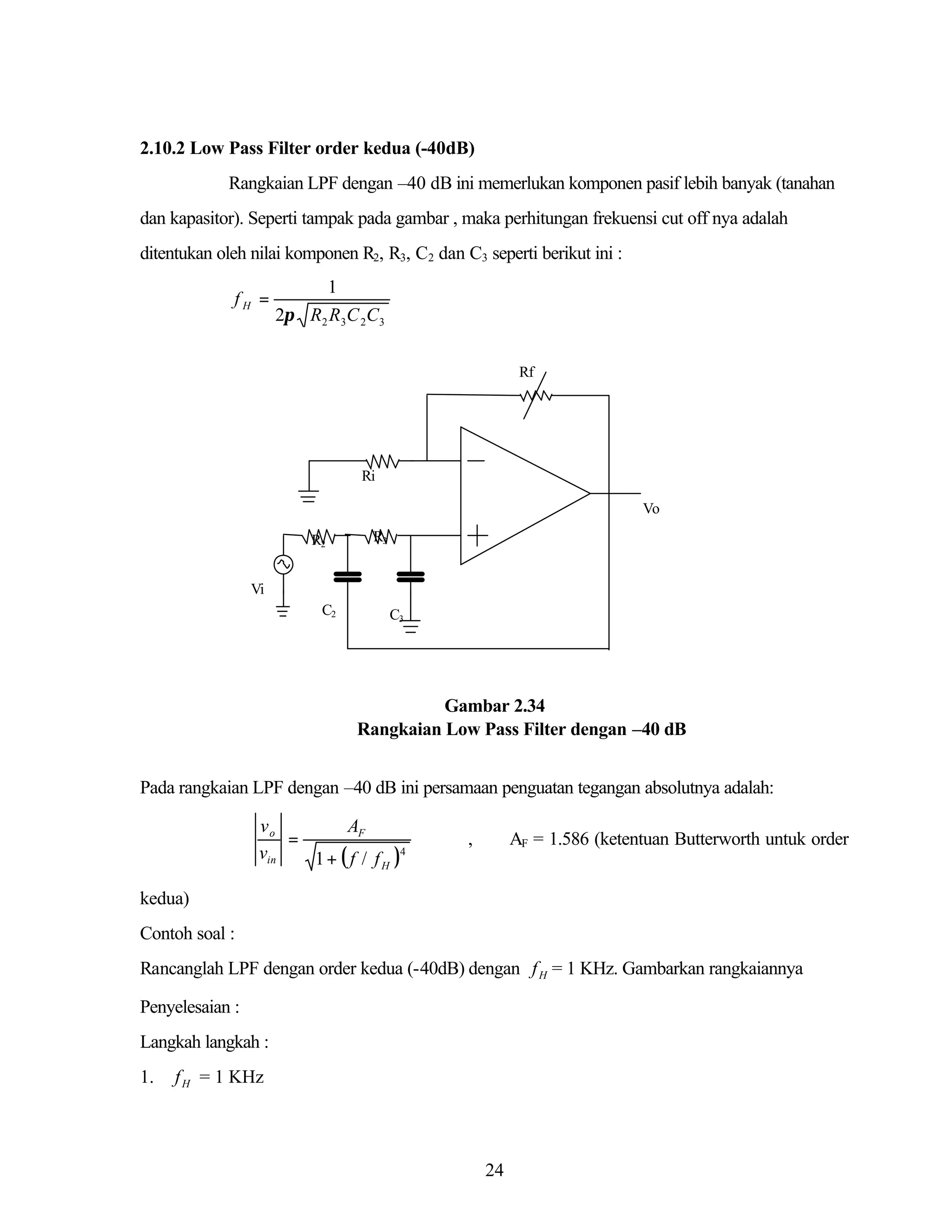 2.10.2 Low Pass Filter order kedua (-40dB)
Rangkaian LPF dengan –40 dB ini memerlukan komponen pasif lebih banyak (tanahan
dan kapasitor). Seperti tampak pada gambar , maka perhitungan frekuensi cut off nya adalah
ditentukan oleh nilai komponen R2, R3, C2 dan C3 seperti berikut ini :
fH =

1
2π R2 R3C 2C3
Rf

Ri
Vo
R2

R3

Vi
C2

C3

Gambar 2.34
Rangkaian Low Pass Filter dengan –40 dB
Pada rangkaian LPF dengan –40 dB ini persamaan penguatan tegangan absolutnya adalah:

vo
AF
=
vin
1 + ( f / f H )4

,

AF = 1.586 (ketentuan Butterworth untuk order

kedua)
Contoh soal :
Rancanglah LPF dengan order kedua (-40dB) dengan f H = 1 KHz. Gambarkan rangkaiannya
Penyelesaian :
Langkah langkah :
1.

f H = 1 KHz

24

 