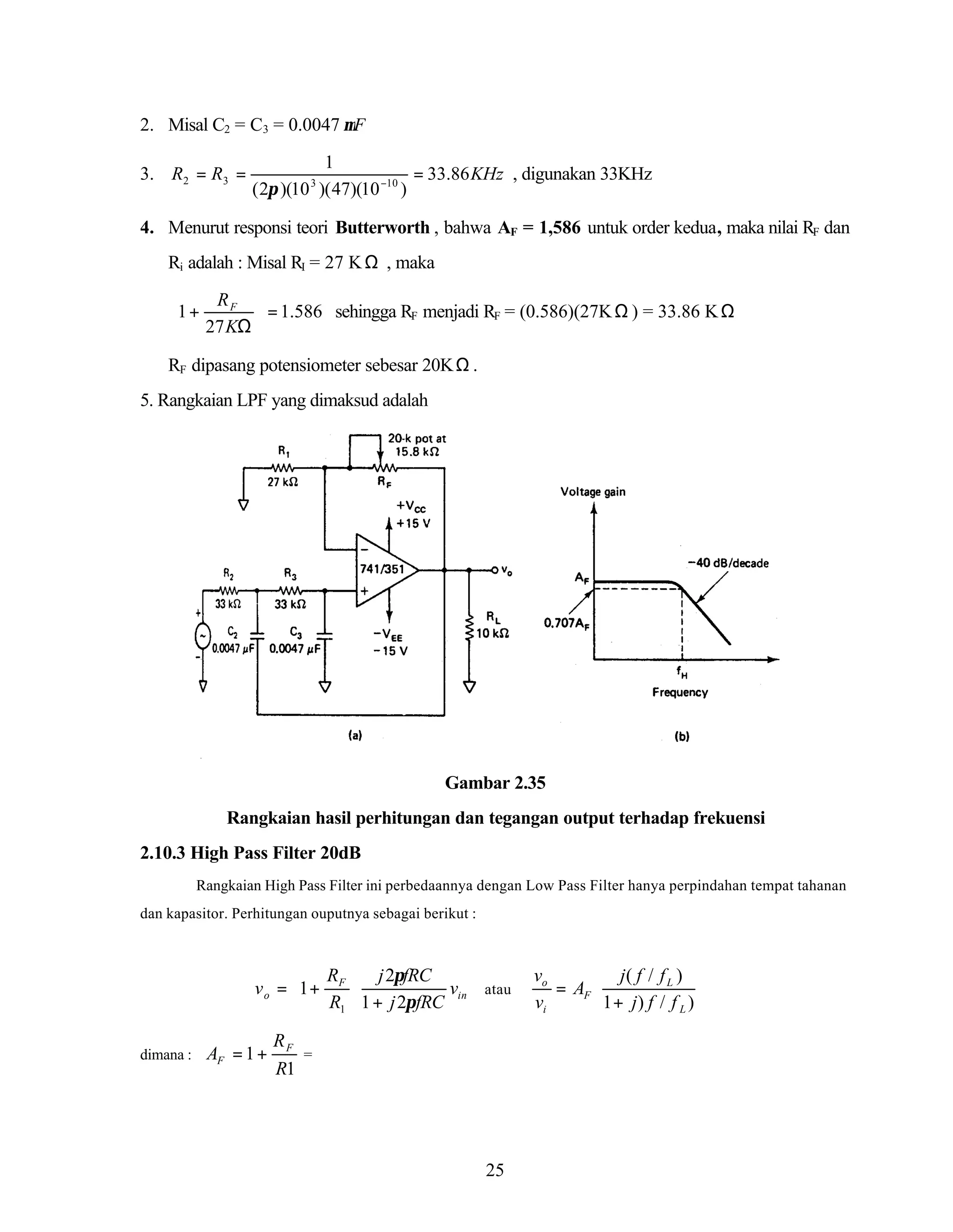 2. Misal C2 = C3 = 0.0047 µF
3. R2 = R3 =

1
= 33.86 KHz , digunakan 33KHz
( 2π )(10 )( 47)(10 −10 )
3

4. Menurut responsi teori Butterworth , bahwa AF = 1,586 untuk order kedua, maka nilai RF dan
Ri adalah : Misal RI = 27 K Ω , maka
RF 

1 +
 = 1.586 sehingga RF menjadi RF = (0.586)(27K Ω ) = 33.86 K Ω
 27 KΩ 
RF dipasang potensiometer sebesar 20K Ω .
5. Rangkaian LPF yang dimaksud adalah

Gambar 2.35
Rangkaian hasil perhitungan dan tegangan output terhadap frekuensi
2.10.3 High Pass Filter 20dB
Rangkaian High Pass Filter ini perbedaannya dengan Low Pass Filter hanya perpindahan tempat tahanan
dan kapasitor. Perhitungan ouputnya sebagai berikut :


R  j 2πfRC
vo = 1+ F 
v atau

R1  1 + j 2πfRC in


dimana :

AF = 1 +

RF
=
R1

25

 j( f / f L ) 
vo
= AF 

vi
1 + j ) f / f L ) 

 