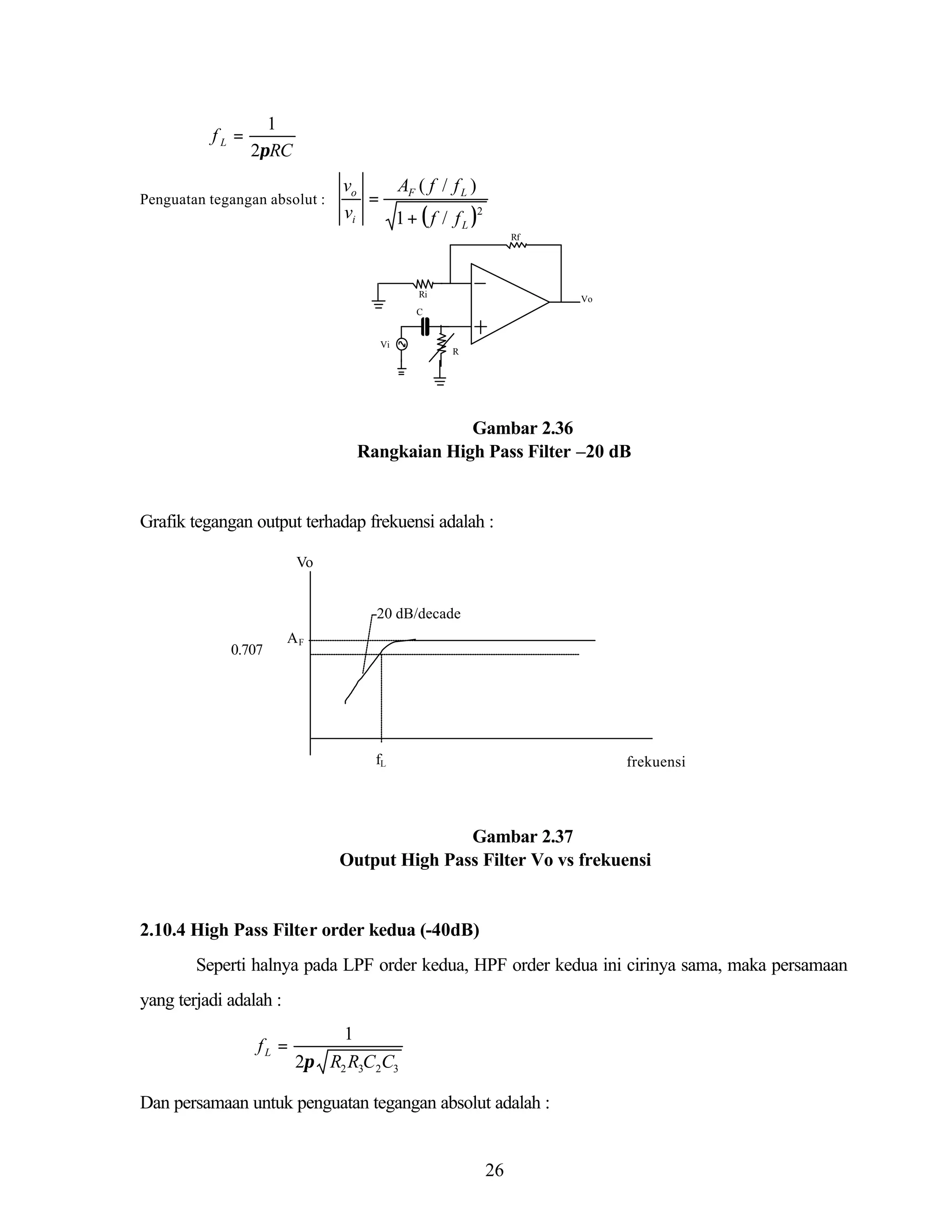 fL =

1
2πRC

Penguatan tegangan absolut :

vo
AF ( f / f L )
=
vi
1 + ( f / f L )2
Rf

Ri

Vo

C

Vi

R

Gambar 2.36
Rangkaian High Pass Filter –20 dB

Grafik tegangan output terhadap frekuensi adalah :
Vo
-20 dB/decade
0.707

AF

fL

frekuensi

Gambar 2.37
Output High Pass Filter Vo vs frekuensi

2.10.4 High Pass Filter order kedua (-40dB)
Seperti halnya pada LPF order kedua, HPF order kedua ini cirinya sama, maka persamaan
yang terjadi adalah :
fL =

1
2π R2 R3C2C3

Dan persamaan untuk penguatan tegangan absolut adalah :

26

 