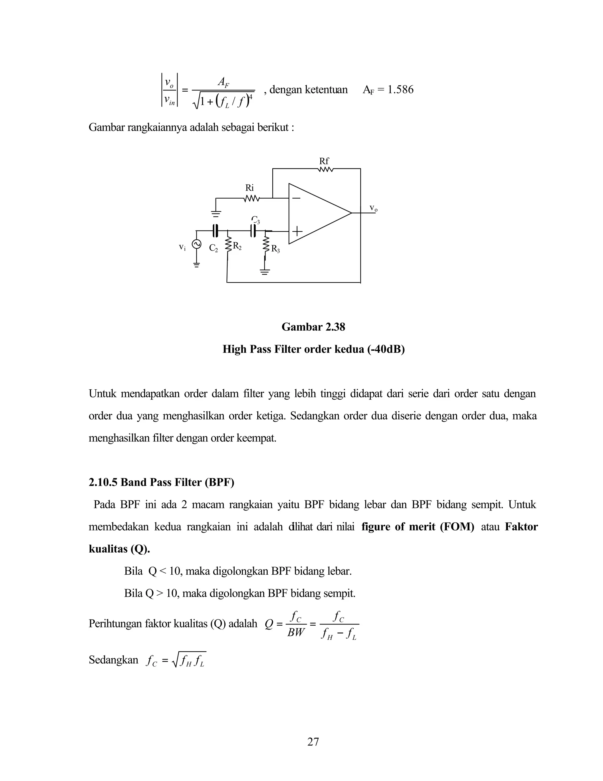 vo
AF
=
, dengan ketentuan
vin
1 + ( f L / f )4

AF = 1.586

Gambar rangkaiannya adalah sebagai berikut :
Rf
Ri
vo
C3
vi

C2

R2

R3

Gambar 2.38
High Pass Filter order kedua (-40dB)

Untuk mendapatkan order dalam filter yang lebih tinggi didapat dari serie dari order satu dengan
order dua yang menghasilkan order ketiga. Sedangkan order dua diserie dengan order dua, maka
menghasilkan filter dengan order keempat.

2.10.5 Band Pass Filter (BPF)
Pada BPF ini ada 2 macam rangkaian yaitu BPF bidang lebar dan BPF bidang sempit. Untuk
membedakan kedua rangkaian ini adalah d
ilihat dari nilai figure of merit (FOM) atau Faktor
kualitas (Q).
Bila Q < 10, maka digolongkan BPF bidang lebar.
Bila Q > 10, maka digolongkan BPF bidang sempit.
Perihtungan faktor kualitas (Q) adalah Q =
Sedangkan f C =

fC
fC
=
BW
fH − fL

fH fL

27

 