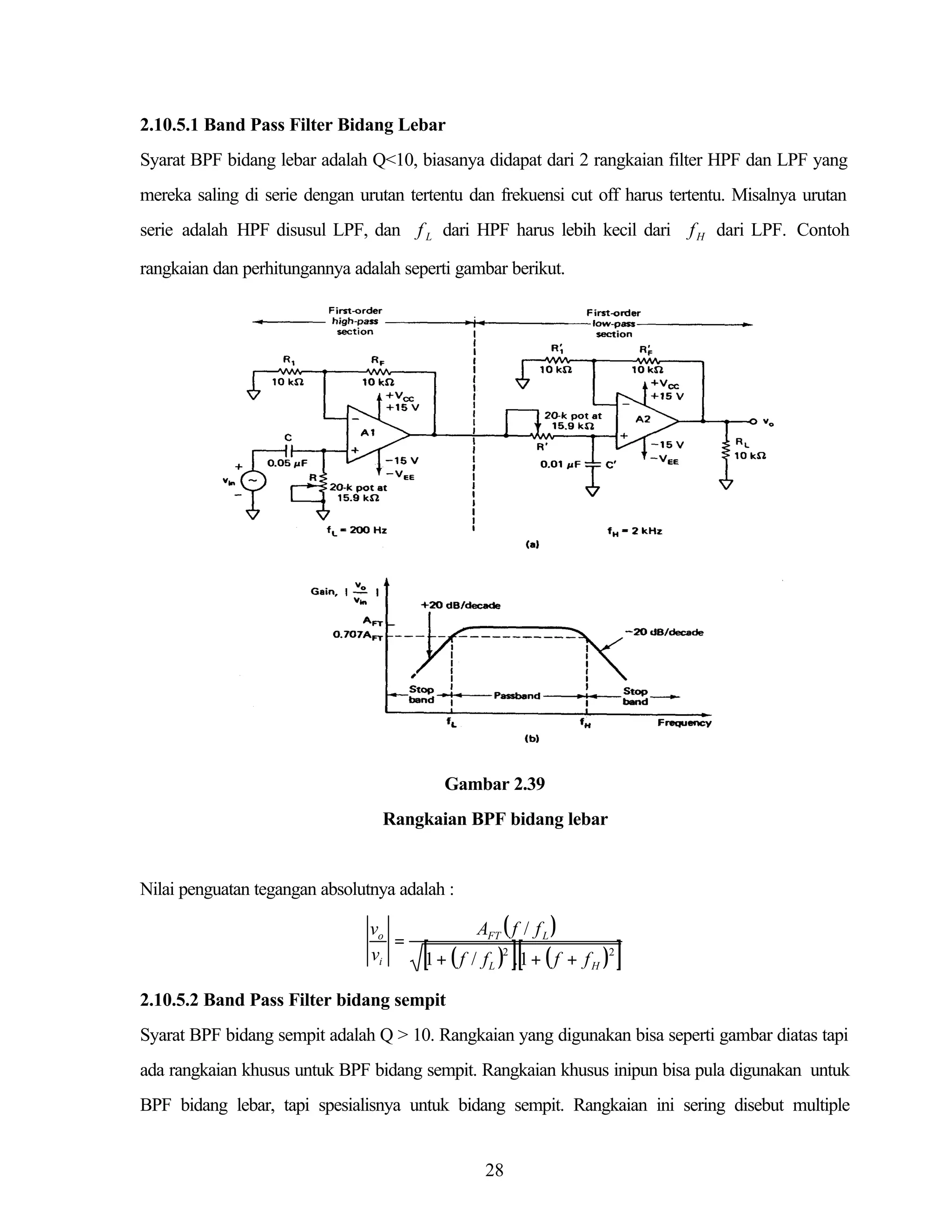 2.10.5.1 Band Pass Filter Bidang Lebar
Syarat BPF bidang lebar adalah Q<10, biasanya didapat dari 2 rangkaian filter HPF dan LPF yang
mereka saling di serie dengan urutan tertentu dan frekuensi cut off harus tertentu. Misalnya urutan
serie adalah HPF disusul LPF, dan f L dari HPF harus lebih kecil dari f H dari LPF. Contoh
rangkaian dan perhitungannya adalah seperti gambar berikut.

Gambar 2.39
Rangkaian BPF bidang lebar

Nilai penguatan tegangan absolutnya adalah :

vo
=
vi

AFT ( f / f L )

[1 + ( f / f ) ].[1 + ( f + f ) ]
2

L

2

H

2.10.5.2 Band Pass Filter bidang sempit
Syarat BPF bidang sempit adalah Q > 10. Rangkaian yang digunakan bisa seperti gambar diatas tapi
ada rangkaian khusus untuk BPF bidang sempit. Rangkaian khusus inipun bisa pula digunakan untuk
BPF bidang lebar, tapi spesialisnya untuk bidang sempit. Rangkaian ini sering disebut multiple

28

 
