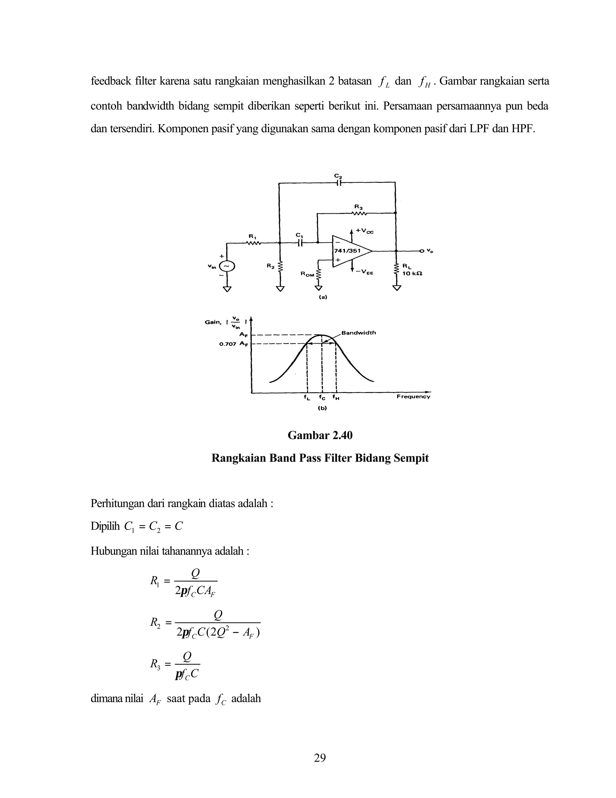 feedback filter karena satu rangkaian menghasilkan 2 batasan f L dan f H . Gambar rangkaian serta
contoh bandwidth bidang sempit diberikan seperti berikut ini. Persamaan persamaannya pun beda
dan tersendiri. Komponen pasif yang digunakan sama dengan komponen pasif dari LPF dan HPF.

Gambar 2.40
Rangkaian Band Pass Filter Bidang Sempit

Perhitungan dari rangkain diatas adalah :
Dipilih C1 = C2 = C
Hubungan nilai tahanannya adalah :
R1 =

Q
2πf C CAF

R2 =

Q
2πf C C ( 2Q 2 − AF )

R3 =

Q
πf C C

dimana nilai AF saat pada f C adalah

29

 