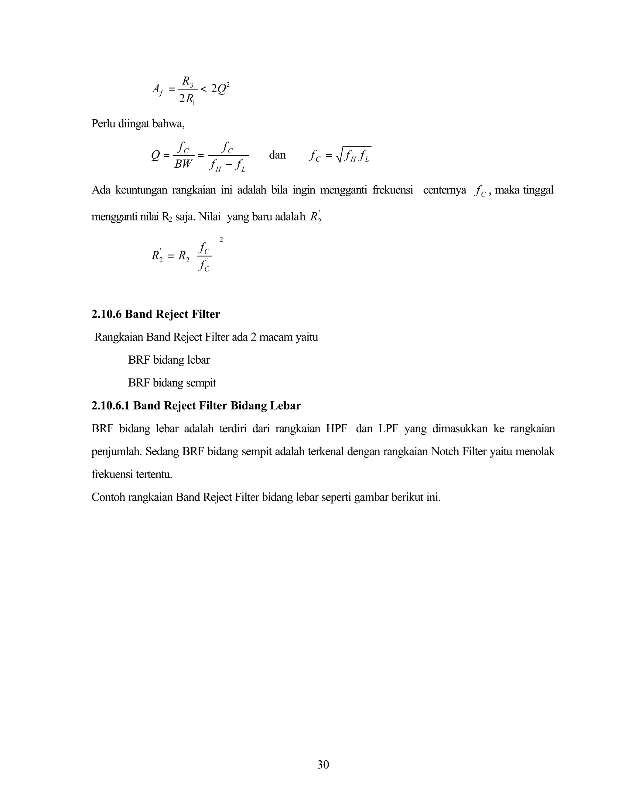 Af =

R3
< 2Q 2
2 R1

Perlu diingat bahwa,

Q=

fC
fC
=
BW
fH − fL

dan

fC =

fH fL

Ada keuntungan rangkaian ini adalah bila ingin mengganti frekuensi centernya f C , maka tinggal
'
mengganti nilai R2 saja. Nilai yang baru adalah R2

 f 
R = R2  C' 
 f 
 C

2

'
2

2.10.6 Band Reject Filter
Rangkaian Band Reject Filter ada 2 macam yaitu
BRF bidang lebar
BRF bidang sempit
2.10.6.1 Band Reject Filter Bidang Lebar
BRF bidang lebar adalah terdiri dari rangkaian HPF dan LPF yang dimasukkan ke rangkaian
penjumlah. Sedang BRF bidang sempit adalah terkenal dengan rangkaian Notch Filter yaitu menolak
frekuensi tertentu.
Contoh rangkaian Band Reject Filter bidang lebar seperti gambar berikut ini.

30

 