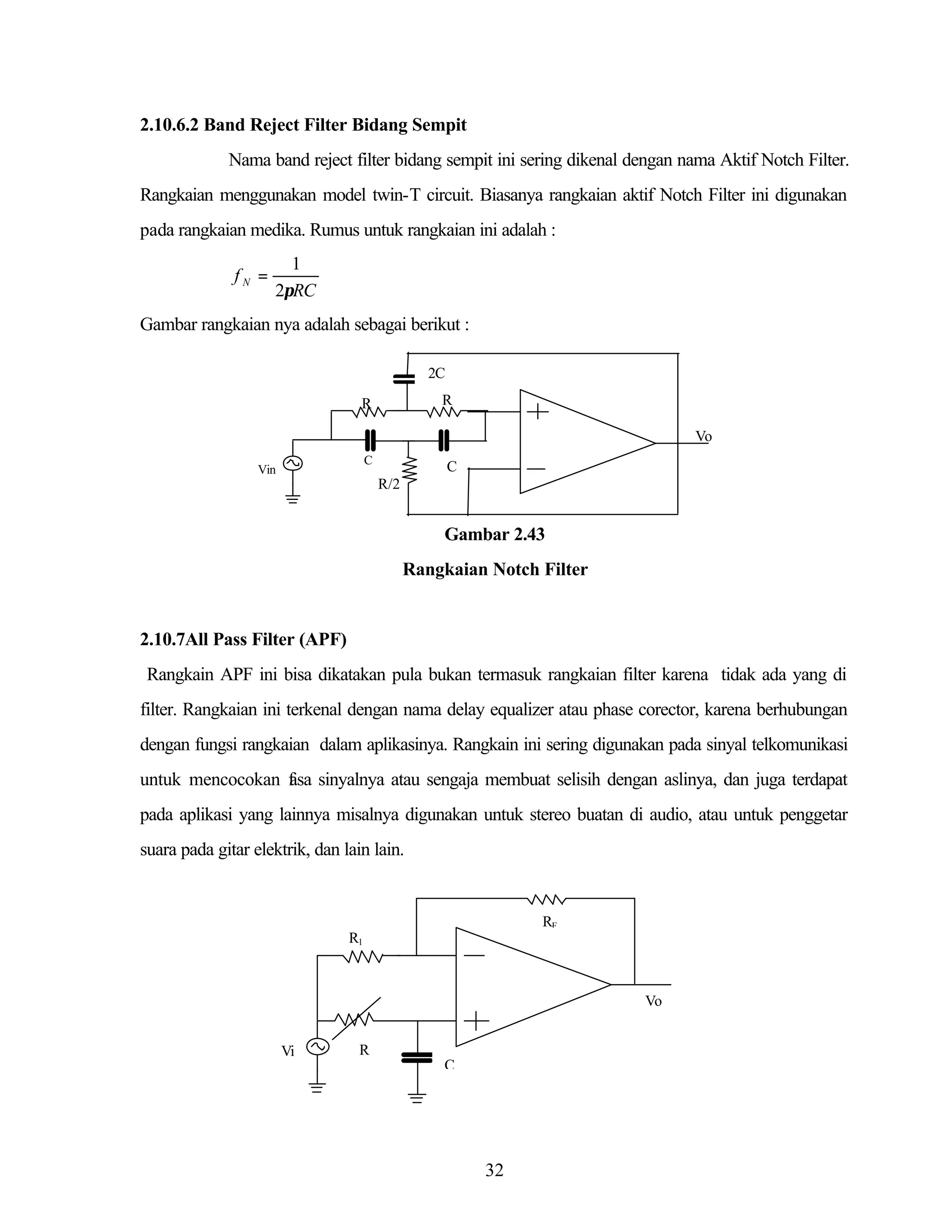 2.10.6.2 Band Reject Filter Bidang Sempit
Nama band reject filter bidang sempit ini sering dikenal dengan nama Aktif Notch Filter.
Rangkaian menggunakan model twin-T circuit. Biasanya rangkaian aktif Notch Filter ini digunakan
pada rangkaian medika. Rumus untuk rangkaian ini adalah :
fN =

1
2πRC

Gambar rangkaian nya adalah sebagai berikut :
2C
R

R

Vo
C

Vin

C
R/2

Gambar 2.43
Rangkaian Notch Filter

2.10.7All Pass Filter (APF)
Rangkain APF ini bisa dikatakan pula bukan termasuk rangkaian filter karena tidak ada yang di
filter. Rangkaian ini terkenal dengan nama delay equalizer atau phase corector, karena berhubungan
dengan fungsi rangkaian dalam aplikasinya. Rangkain ini sering digunakan pada sinyal telkomunikasi
untuk mencocokan f sa sinyalnya atau sengaja membuat selisih dengan aslinya, dan juga terdapat
a
pada aplikasi yang lainnya misalnya digunakan untuk stereo buatan di audio, atau untuk penggetar
suara pada gitar elektrik, dan lain lain.

RF
R1

Vo
Vi

R
C

32

 