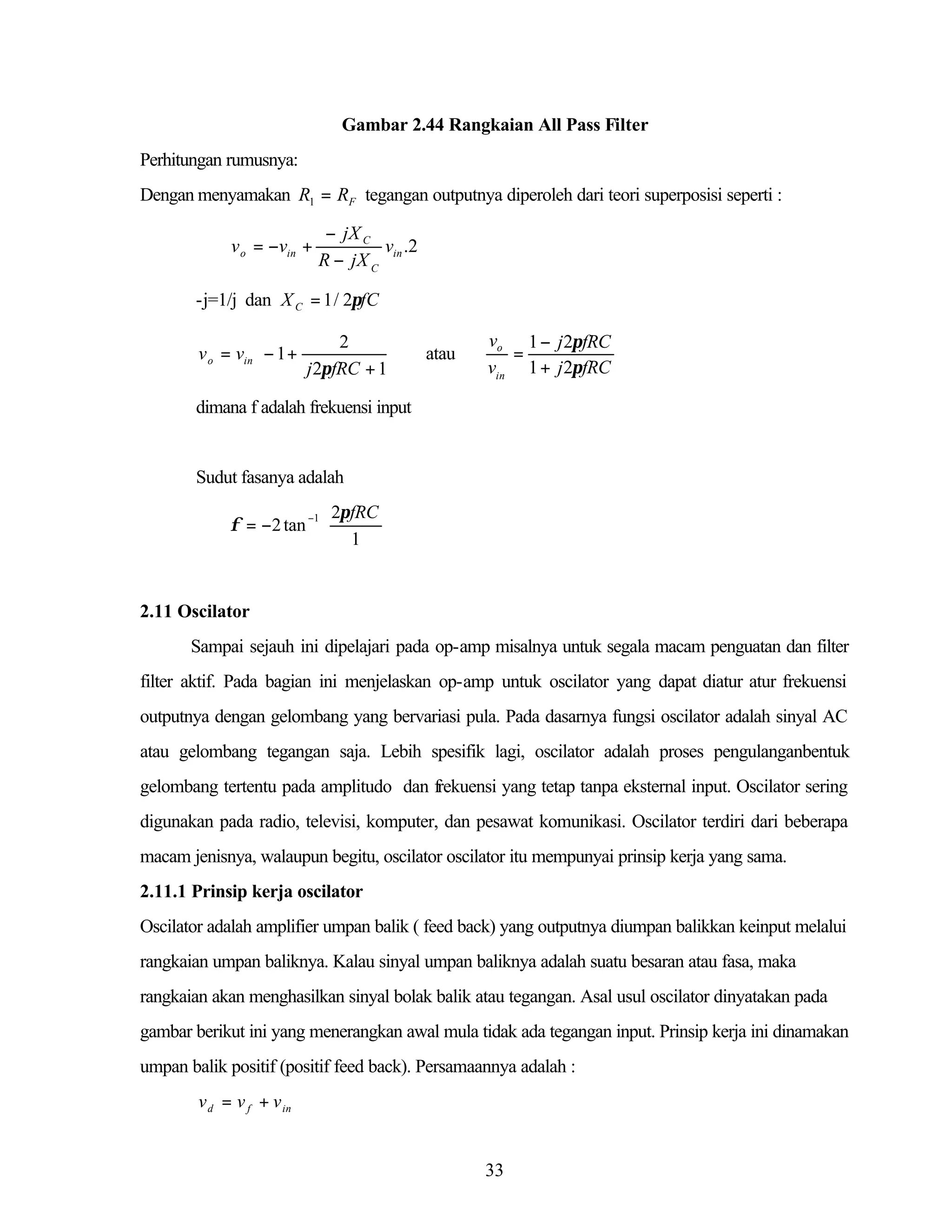 Gambar 2.44 Rangkaian All Pass Filter
Perhitungan rumusnya:
Dengan menyamakan R1 = RF tegangan outputnya diperoleh dari teori superposisi seperti :

v o = −vin +

− jX C
v .2
R − jX C in

-j=1/j dan X C = 1 / 2πfC


2
v o = vin  − 1 +


j 2πfRC + 1 



atau

vo 1 − j 2πfRC
=
vin 1 + j 2πfRC

dimana f adalah frekuensi input

Sudut fasanya adalah
−1  2π fRC 
φ = −2 tan 

 1 

2.11 Oscilator
Sampai sejauh ini dipelajari pada op-amp misalnya untuk segala macam penguatan dan filter
filter aktif. Pada bagian ini menjelaskan op-amp untuk oscilator yang dapat diatur atur frekuensi
outputnya dengan gelombang yang bervariasi pula. Pada dasarnya fungsi oscilator adalah sinyal AC
atau gelombang tegangan saja. Lebih spesifik lagi, oscilator adalah proses pengulanganbentuk
gelombang tertentu pada amplitudo dan frekuensi yang tetap tanpa eksternal input. Oscilator sering
digunakan pada radio, televisi, komputer, dan pesawat komunikasi. Oscilator terdiri dari beberapa
macam jenisnya, walaupun begitu, oscilator oscilator itu mempunyai prinsip kerja yang sama.
2.11.1 Prinsip kerja oscilator
Oscilator adalah amplifier umpan balik ( feed back) yang outputnya diumpan balikkan keinput melalui
rangkaian umpan baliknya. Kalau sinyal umpan baliknya adalah suatu besaran atau fasa, maka
rangkaian akan menghasilkan sinyal bolak balik atau tegangan. Asal usul oscilator dinyatakan pada
gambar berikut ini yang menerangkan awal mula tidak ada tegangan input. Prinsip kerja ini dinamakan
umpan balik positif (positif feed back). Persamaannya adalah :
v d = v f + v in

33

 