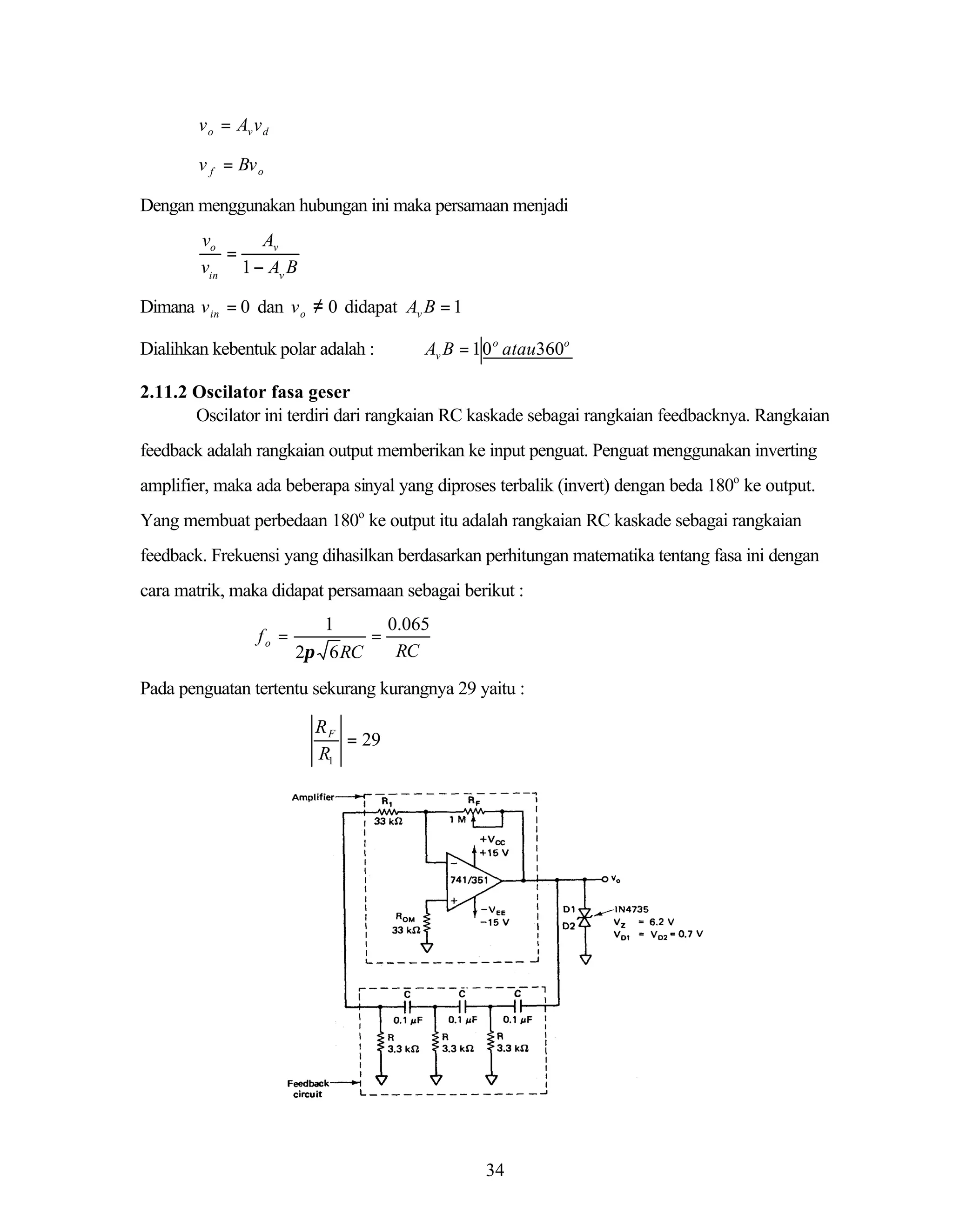 v o = Av v d
v f = Bv o

Dengan menggunakan hubungan ini maka persamaan menjadi

vo
Av
=
vin 1 − Av B
Dimana v in = 0 dan v o ≠ 0 didapat Av B = 1
Dialihkan kebentuk polar adalah :

Av B = 1 0 o atau360o

2.11.2 Oscilator fasa geser
Oscilator ini terdiri dari rangkaian RC kaskade sebagai rangkaian feedbacknya. Rangkaian
feedback adalah rangkaian output memberikan ke input penguat. Penguat menggunakan inverting
amplifier, maka ada beberapa sinyal yang diproses terbalik (invert) dengan beda 180o ke output.
Yang membuat perbedaan 180o ke output itu adalah rangkaian RC kaskade sebagai rangkaian
feedback. Frekuensi yang dihasilkan berdasarkan perhitungan matematika tentang fasa ini dengan
cara matrik, maka didapat persamaan sebagai berikut :
fo =

1
0.065
=
RC
2π 6 RC

Pada penguatan tertentu sekurang kurangnya 29 yaitu :

RF
= 29
R1

34

 