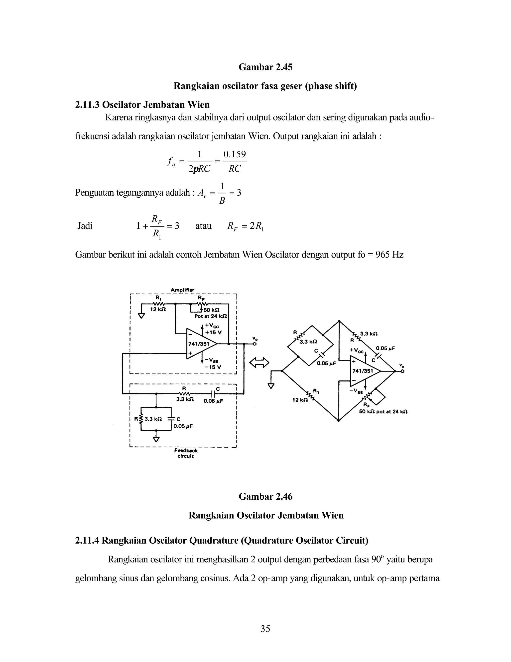 Gambar 2.45
Rangkaian oscilator fasa geser (phase shift)
2.11.3 Oscilator Jembatan Wien
Karena ringkasnya dan stabilnya dari output oscilator dan sering digunakan pada audiofrekuensi adalah rangkaian oscilator jembatan Wien. Output rangkaian ini adalah :
fo =

1
0.159
=
2πRC
RC

Penguatan tegangannya adalah : Av =
Jadi

1+

RF
=3
R1

atau

1
=3
B

RF = 2R1

Gambar berikut ini adalah contoh Jembatan Wien Oscilator dengan output fo = 965 Hz

Gambar 2.46
Rangkaian Oscilator Jembatan Wien
2.11.4 Rangkaian Oscilator Quadrature (Quadrature Oscilator Circuit)
Rangkaian oscilator ini menghasilkan 2 output dengan perbedaan fasa 90o yaitu berupa
gelombang sinus dan gelombang cosinus. Ada 2 op-amp yang digunakan, untuk op-amp pertama

35

 