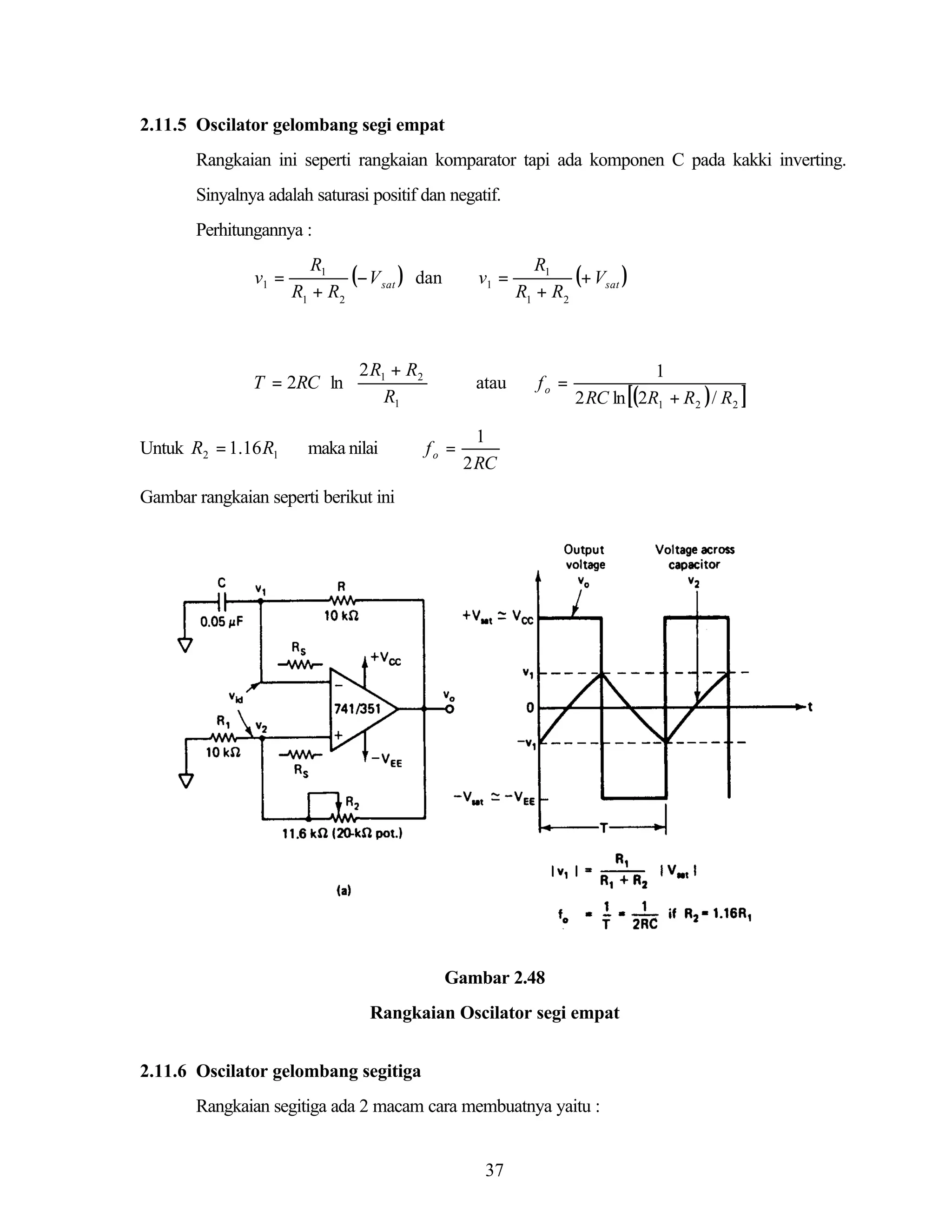 2.11.5 Oscilator gelombang segi empat
Rangkaian ini seperti rangkaian komparator tapi ada komponen C pada kakki inverting.
Sinyalnya adalah saturasi positif dan negatif.
Perhitungannya :

v1 =

R1
(− V sat ) dan
R1 + R2

 2 R + R2
T = 2RC ln  1
 R

1
Untuk R2 = 1.16 R1

maka nilai

v1 =






atau

fo =

R1
(+ Vsat )
R1 + R2

fo =

1
2 RC ln [(2R1 + R2 ) / R2 ]

1
2 RC

Gambar rangkaian seperti berikut ini

Gambar 2.48
Rangkaian Oscilator segi empat
2.11.6 Oscilator gelombang segitiga
Rangkaian segitiga ada 2 macam cara membuatnya yaitu :

37

 