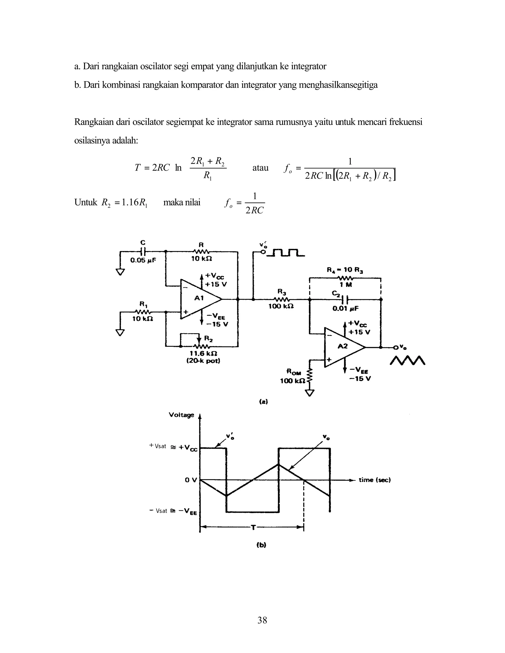 a. Dari rangkaian oscilator segi empat yang dilanjutkan ke integrator
b. Dari kombinasi rangkaian komparator dan integrator yang menghasilkansegitiga

Rangkaian dari oscilator segiempat ke integrator sama rumusnya yaitu untuk mencari frekuensi
osilasinya adalah:

 2 R + R2
T = 2RC ln  1
 R

1
Untuk R2 = 1.16 R1

maka nilai





fo =

atau
1
2 RC

38

fo =

1
2 RC ln [(2R1 + R2 ) / R2 ]

 