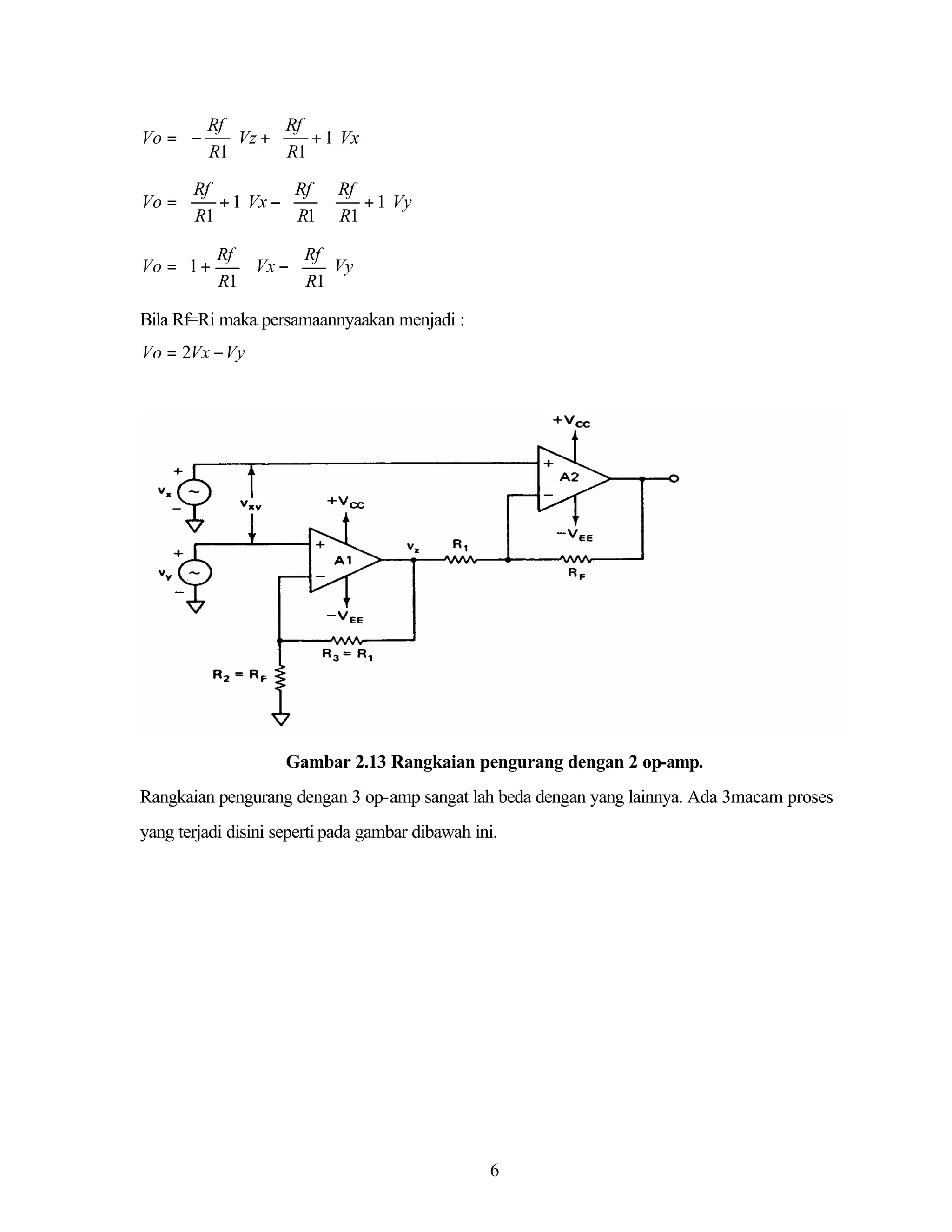  Rf 
 Rf

Vo =  −
+ 1Vx
Vz + 
 R1 
 R1 
 Rf

 Rf  Rf

Vo = 
+ 1Vx − 
+ 1Vy

 R1 
 R1  R1 
Rf 

 Rf  
Vo = 1 +
Vx − 
Vy 


R1 

 R1  

Bila Rf=Ri maka persamaannyaakan menjadi :
Vo = 2Vx − Vy

Gambar 2.13 Rangkaian pengurang dengan 2 op-amp.
Rangkaian pengurang dengan 3 op-amp sangat lah beda dengan yang lainnya. Ada 3macam proses
yang terjadi disini seperti pada gambar dibawah ini.

6

 