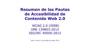 Resumen de las Pautas
de Accesibilidad de
Contenido Web 2.0
WCAG 2.0 (2008)
UNE 139803:2012
ISO/IEC 40500:2012
José R. Hilera, Universidad de Alcalá, 2014
 
