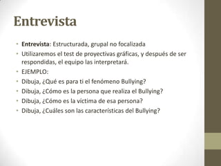 Entrevista
• Entrevista: Estructurada, grupal no focalizada
• Utilizaremos el test de proyectivas gráficas, y después de ser
respondidas, el equipo las interpretará.
• EJEMPLO:
• Dibuja, ¿Qué es para ti el fenómeno Bullying?
• Dibuja, ¿Cómo es la persona que realiza el Bullying?
• Dibuja, ¿Cómo es la víctima de esa persona?
• Dibuja, ¿Cuáles son las características del Bullying?

 