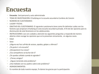 Encuesta
•
•
•
•
•

•
•
•
•
•
•
•
•
•
•
•
•
•

Encuesta: Será personal y auto administrada
TEMA DE INVESTIGACIÓN: El bullying en la escuela secundaria Cumbres de Cancún
NÚMERO DE CUESTIONARIO:
LUGAR Y FECHA:
OBJETIVO DEL CUESTIONARIO: El siguiente cuestionario tiene como fin delimitar cuáles son los
factores que propician el bullying en esta escuela secundaria privada. A fin de dar opciones para la
disminución de este fenómeno en los adolescentes.
INSTRUCCIONES: Lee con cuidado y atención las siguientes preguntas y responde de manera
abierta o bien escoge las opciones que se te presentan únicamente, en algunos casos.
Edad:
Sexo:
¿Alguna vez has sufrido de acosos, apodos, golpes u ofensas?
¿Te gusta ir a la escuela?
¿Desaparecen tus cosas?
¿Tus compañeros se burlan de ti?
¿Te quedas callado cuando te agreden?
¿Tienes amigos?
¿Sigues teniendo este problema?
¿Has hablado con tus padres sobre este problema?
AGRADECIMIENTOS:
En nombre de todo nuestro equipo, Te damos las gracias por tu participación.

 