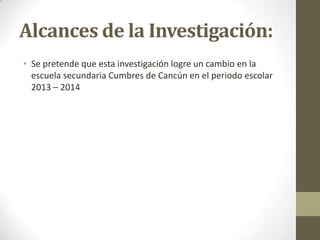 Alcances de la Investigación:
• Se pretende que esta investigación logre un cambio en la
escuela secundaria Cumbres de Cancún en el periodo escolar
2013 – 2014

 