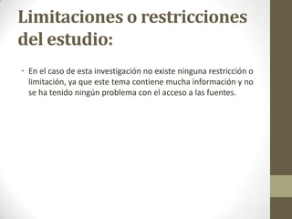 Limitaciones o restricciones
del estudio:
• En el caso de esta investigación no existe ninguna restricción o
limitación, ya que este tema contiene mucha información y no
se ha tenido ningún problema con el acceso a las fuentes.

 
