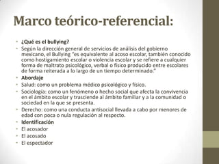 Marco teórico-referencial:
• ¿Qué es el bullying?
• Según la dirección general de servicios de análisis del gobierno
mexicano, el Bullying “es equivalente al acoso escolar, también conocido
como hostigamiento escolar o violencia escolar y se refiere a cualquier
forma de maltrato psicológico, verbal o físico producido entre escolares
de forma reiterada a lo largo de un tiempo determinado.”
• Abordaje
• Salud: como un problema médico psicológico y físico.
• Sociología: como un fenómeno o hecho social que afecta la convivencia
en el ámbito escolar y trasciende al ámbito familiar y a la comunidad o
sociedad en la que se presenta.
• Derecho: como una conducta antisocial llevada a cabo por menores de
edad con poca o nula regulación al respecto.
• Identificación
• El acosador
• El acosado
• El espectador

 