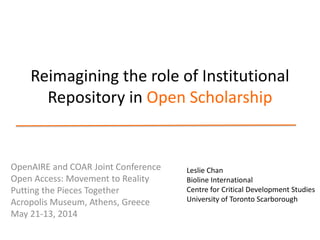 Reimagining the role of Institutional
Repository in Open Scholarship
OpenAIRE and COAR Joint Conference
Open Access: Movement to Reality
Putting the Pieces Together
Acropolis Museum, Athens, Greece
May 21-13, 2014
Leslie Chan
Bioline International
Centre for Critical Development Studies
University of Toronto Scarborough
 