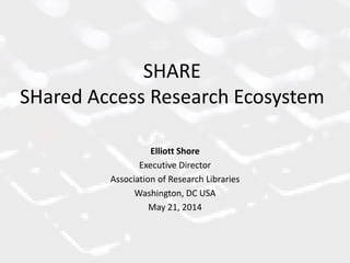 SHARE
SHared Access Research Ecosystem
Elliott Shore
Executive Director
Association of Research Libraries
Washington, DC USA
May 21, 2014
 