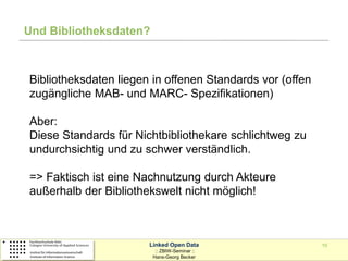 Und Bibliotheksdaten?



Bibliotheksdaten liegen in offenen Standards vor (offen
zugängliche MAB- und MARC- Spezifikationen)

Aber:
Diese Standards für Nichtbibliothekare schlichtweg zu
undurchsichtig und zu schwer verständlich.

=> Faktisch ist eine Nachnutzung durch Akteure
außerhalb der Bibliothekswelt nicht möglich!



                       Linked Open Data                   10
                         :: ZBIW-Seminar ::
                        Hans-Georg Becker
 